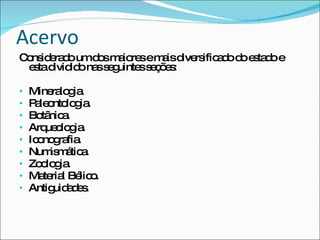 Acervo Considerado um dos maiores e mais diversificado do estado e esta dividido nas seguintes seções: Mineralogia. Paleontologia. Botânica. Arqueologia. Iconografia. Numismática. Zoologia. Material Bélico. Antiguidades. 