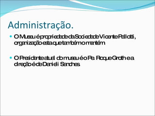 Administração. O Museu é propriedade da Sociedade Vicente Pallotti, organização esta que também o mantém. O Presidente atual do museu é o Pe. Roque Groth e a direção é de Danieli Sanches.  