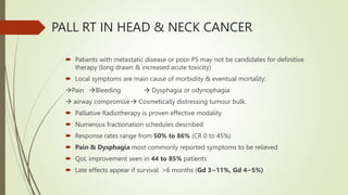 PALL RT IN HEAD & NECK CANCER
 Patients with metastatic disease or poor PS may not be candidates for definitive
therapy (long drawn & increased acute toxicity)
 Local symptoms are main cause of morbidity & eventual mortality:
Pain Bleeding  Dysphagia or odynophagia
 airway compromise Cosmetically distressing tumour bulk.
 Palliative Radiotherapy is proven effective modality
 Numerous fractionation schedules described
 Response rates range from 50% to 86% (CR 0 to 45%)
 Pain & Dysphagia most commonly reported symptoms to be relieved
 QoL improvement seen in 44 to 85% patients
 Late effects appear if survival >6 months (Gd 3~11%, Gd 4~5%)
 