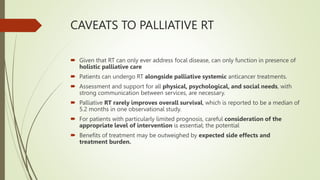 CAVEATS TO PALLIATIVE RT
 Given that RT can only ever address focal disease, can only function in presence of
holistic palliative care
 Patients can undergo RT alongside palliative systemic anticancer treatments.
 Assessment and support for all physical, psychological, and social needs, with
strong communication between services, are necessary.
 Palliative RT rarely improves overall survival, which is reported to be a median of
5.2 months in one observational study.
 For patients with particularly limited prognosis, careful consideration of the
appropriate level of intervention is essential; the potential
 Benefits of treatment may be outweighed by expected side effects and
treatment burden.
 