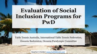 Evaluation of Social
Inclusion Programs for
PwD
Table Tennis Australia, International Table Tennis Federation,
Oceania Badminton, Oceania Paralympic Committee
Stephen S Holden www.HalfAMind2.com
 