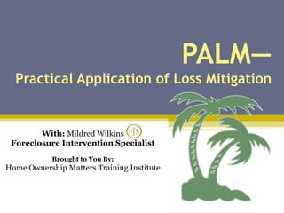 PALM— Practical Application of Loss Mitigation With:  Mildred Wilkins Foreclosure Intervention Specialist Brought to You By: Home Ownership Matters Training Institute 