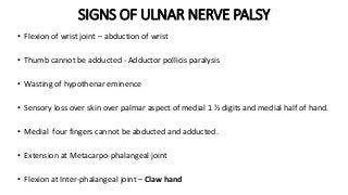 SIGNS OF ULNAR NERVE PALSY
• Flexion of wrist joint – abduction of wrist
• Thumb cannot be adducted - Adductor pollicis paralysis
• Wasting of hypothenar eminence
• Sensory loss over skin over palmar aspect of medial 1 ½ digits and medial half of hand.
• Medial four fingers cannot be abducted and adducted.
• Extension at Metacarpo-phalangeal joint
• Flexion at Inter-phalangeal joint – Claw hand
 