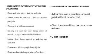 ULNAR NERVE ENTRAPMENT AT MEDIAL
EPICONDYLE
• Flexion of wrist joint – abduction of wrist
• Thumb cannot be adducted - Adductor pollicis
paralysis
• Wasting of hypothenar eminence
• Sensory loss over skin over palmar aspect of
medial 1 ½ digits and medial half of hand.
• Medial four fingers cannot be abducted and
adducted.
• Extension at Metacarpo-phalangeal joint
• Flexion at Inter-phalangeal joint – Claw hand
ULNAR NERVE ENTRAPMENT AT WRIST
• Adduction and abduction at wrist
joint will not be affected.
• Claw hand condition become more
evident.
• Ulnar Paradox
 