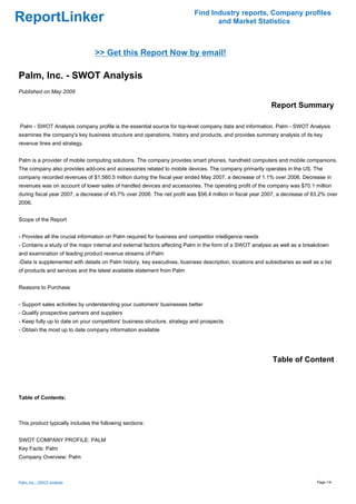 Find Industry reports, Company profiles
ReportLinker                                                                      and Market Statistics



                                 >> Get this Report Now by email!

Palm, Inc. - SWOT Analysis
Published on May 2009

                                                                                                            Report Summary

Palm - SWOT Analysis company profile is the essential source for top-level company data and information. Palm - SWOT Analysis
examines the company's key business structure and operations, history and products, and provides summary analysis of its key
revenue lines and strategy.


Palm is a provider of mobile computing solutions. The company provides smart phones, handheld computers and mobile companions.
The company also provides add-ons and accessories related to mobile devices. The company primarily operates in the US. The
company recorded revenues of $1,560.5 million during the fiscal year ended May 2007, a decrease of 1.1% over 2006. Decrease in
revenues was on account of lower sales of handled devices and accessories. The operating profit of the company was $70.1 million
during fiscal year 2007, a decrease of 45.7% over 2006. The net profit was $56.4 million in fiscal year 2007, a decrease of 83.2% over
2006.


Scope of the Report


- Provides all the crucial information on Palm required for business and competitor intelligence needs
- Contains a study of the major internal and external factors affecting Palm in the form of a SWOT analysis as well as a breakdown
and examination of leading product revenue streams of Palm
-Data is supplemented with details on Palm history, key executives, business description, locations and subsidiaries as well as a list
of products and services and the latest available statement from Palm


Reasons to Purchase


- Support sales activities by understanding your customers' businesses better
- Qualify prospective partners and suppliers
- Keep fully up to date on your competitors' business structure, strategy and prospects
- Obtain the most up to date company information available




                                                                                                            Table of Content



Table of Contents:



This product typically includes the following sections:


SWOT COMPANY PROFILE: PALM
Key Facts: Palm
Company Overview: Palm



Palm, Inc. - SWOT Analysis                                                                                                     Page 1/4
 