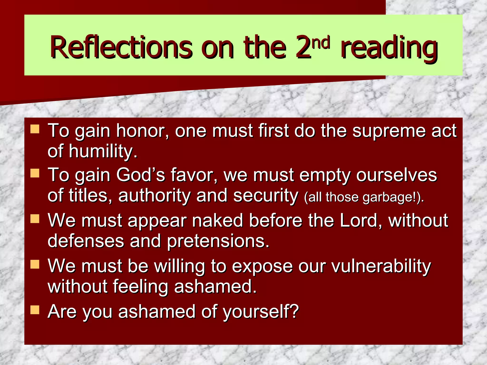 Reflections on the 2 nd  reading To gain honor, one must first do the supreme act of humility. To gain God’s favor, we must empty ourselves of titles, authority and security  (all those garbage!). We must appear naked before the Lord, without defenses and pretensions. We must be willing to expose our vulnerability without feeling ashamed. Are you ashamed of yourself? 