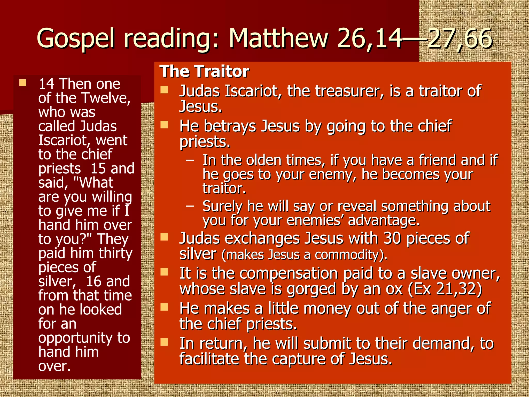 Gospel reading: Matthew 26,14—27,66 14 Then one of the Twelve, who was called Judas Iscariot, went to the chief priests  15 and said, "What are you willing to give me if I hand him over to you?" They paid him thirty pieces of silver,  16 and from that time on he looked for an opportunity to hand him over.  The Traitor Judas Iscariot, the treasurer, is a traitor of Jesus. He betrays Jesus by going to the chief priests. In the olden times, if you have a friend and if he goes to your enemy, he becomes your traitor. Surely he will say or reveal something about you for your enemies’ advantage. Judas exchanges Jesus with 30 pieces of silver  (makes Jesus a commodity). It is the compensation paid to a slave owner, whose slave is gorged by an ox (Ex 21,32) He makes a little money out of the anger of the chief priests. In return, he will submit to their demand, to facilitate the capture of Jesus. 