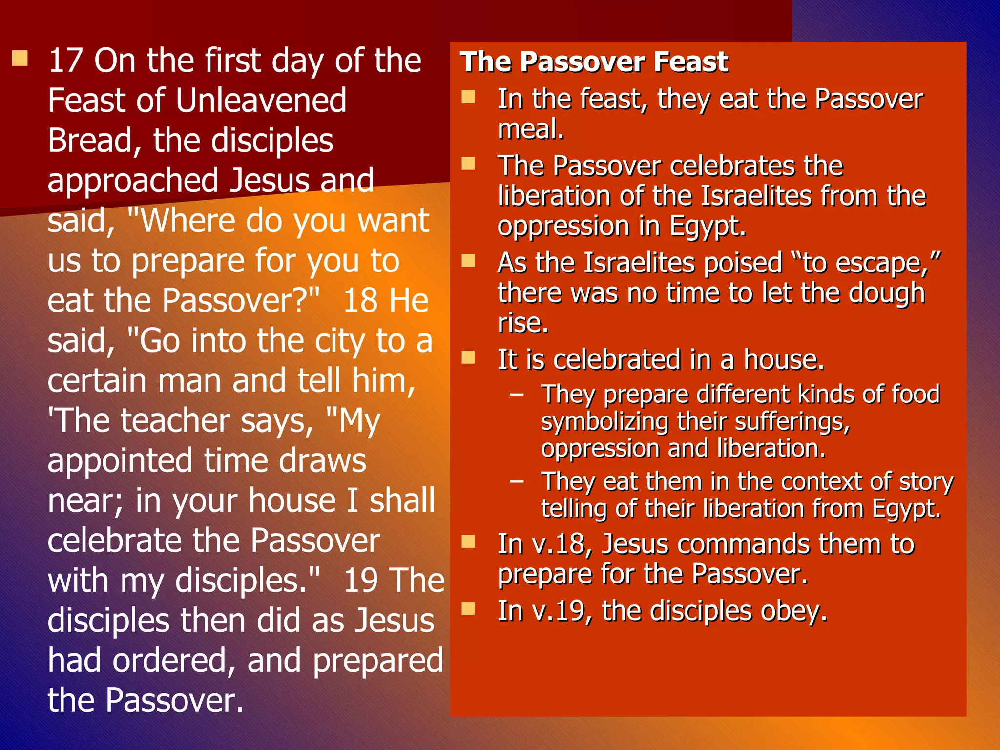 17 On the first day of the Feast of Unleavened Bread, the disciples approached Jesus and said, "Where do you want us to prepare for you to eat the Passover?"  18 He said, "Go into the city to a certain man and tell him, 'The teacher says, "My appointed time draws near; in your house I shall celebrate the Passover with my disciples."  19 The disciples then did as Jesus had ordered, and prepared the Passover.  The Passover Feast In the feast, they eat the Passover meal. The Passover celebrates the liberation of the Israelites from the oppression in Egypt. As the Israelites poised “to escape,” there was no time to let the dough rise. It is celebrated in a house. They prepare different kinds of food symbolizing their sufferings, oppression and liberation. They eat them in the context of story telling of their liberation from Egypt. In v.18, Jesus commands them to prepare for the Passover. In v.19, the disciples obey. 