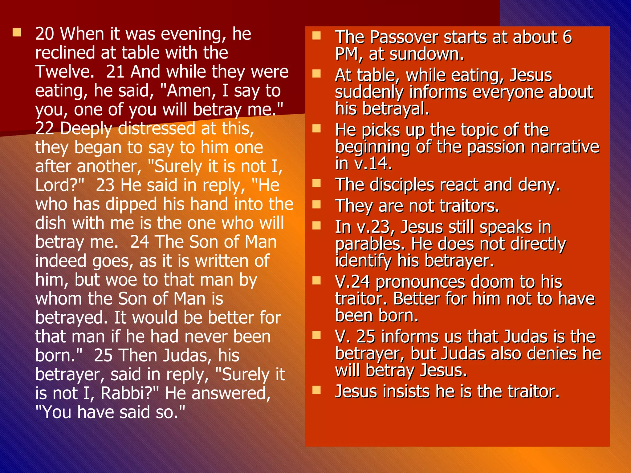 20 When it was evening, he reclined at table with the Twelve.  21 And while they were eating, he said, "Amen, I say to you, one of you will betray me."  22 Deeply distressed at this, they began to say to him one after another, "Surely it is not I, Lord?"  23 He said in reply, "He who has dipped his hand into the dish with me is the one who will betray me.  24 The Son of Man indeed goes, as it is written of him, but woe to that man by whom the Son of Man is betrayed. It would be better for that man if he had never been born."  25 Then Judas, his betrayer, said in reply, "Surely it is not I, Rabbi?" He answered, "You have said so." The Passover starts at about 6 PM, at sundown. At table, while eating, Jesus suddenly informs everyone about his betrayal. He picks up the topic of the beginning of the passion narrative in v.14. The disciples react and deny. They are not traitors. In v.23, Jesus still speaks in parables. He does not directly identify his betrayer. V.24 pronounces doom to his traitor. Better for him not to have been born.  V. 25 informs us that Judas is the betrayer, but Judas also denies he will betray Jesus. Jesus insists he is the traitor. 