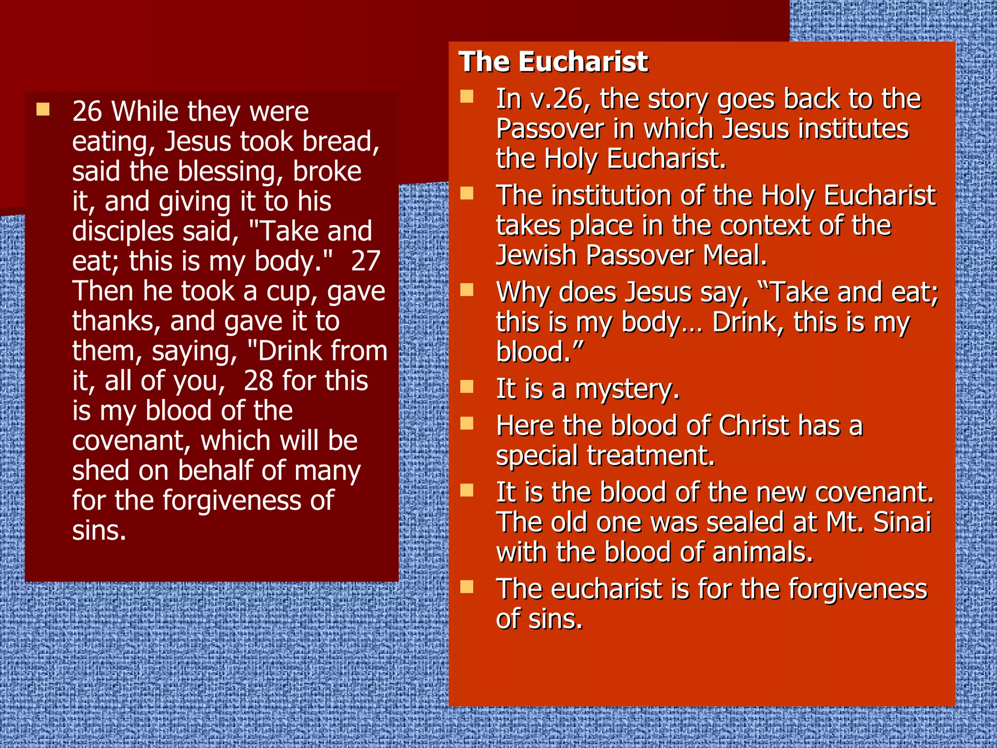 26 While they were eating, Jesus took bread, said the blessing, broke it, and giving it to his disciples said, "Take and eat; this is my body."  27 Then he took a cup, gave thanks, and gave it to them, saying, "Drink from it, all of you,  28 for this is my blood of the covenant, which will be shed on behalf of many for the forgiveness of sins.  The Eucharist In v.26, the story goes back to the Passover in which Jesus institutes the Holy Eucharist. The institution of the Holy Eucharist takes place in the context of the Jewish Passover Meal. Why does Jesus say, “Take and eat; this is my body… Drink, this is my blood.” It is a mystery. Here the blood of Christ has a special treatment. It is the blood of the new covenant. The old one was sealed at Mt. Sinai with the blood of animals. The eucharist is for the forgiveness of sins. 