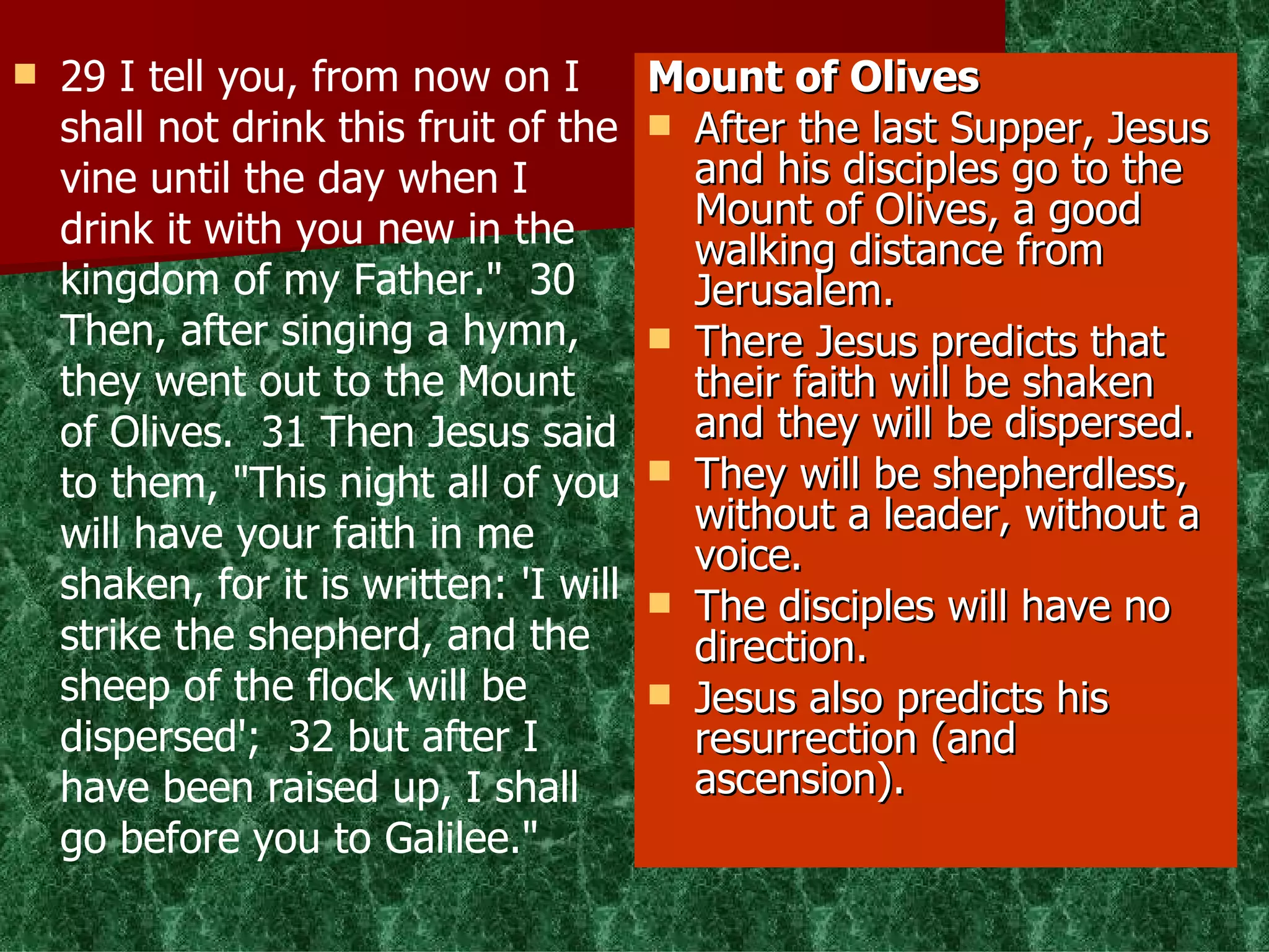 29 I tell you, from now on I shall not drink this fruit of the vine until the day when I drink it with you new in the kingdom of my Father."  30 Then, after singing a hymn, they went out to the Mount of Olives.  31 Then Jesus said to them, "This night all of you will have your faith in me shaken, for it is written: 'I will strike the shepherd, and the sheep of the flock will be dispersed';  32 but after I have been raised up, I shall go before you to Galilee." Mount of Olives After the last Supper, Jesus and his disciples go to the Mount of Olives, a good walking distance from Jerusalem. There Jesus predicts that their faith will be shaken and they will be dispersed. They will be shepherdless, without a leader, without a voice. The disciples will have no direction. Jesus also predicts his resurrection (and ascension). 