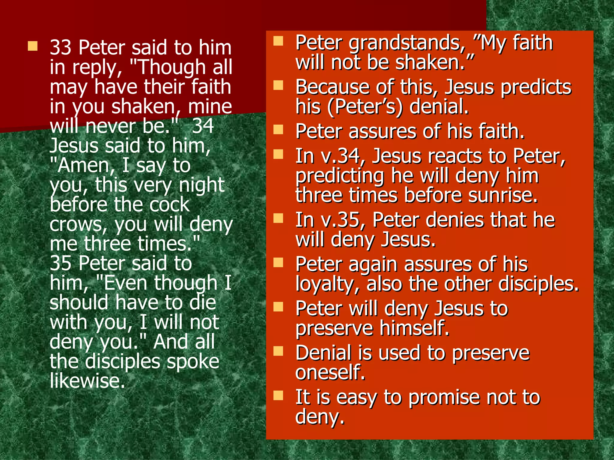 33 Peter said to him in reply, "Though all may have their faith in you shaken, mine will never be."  34 Jesus said to him, "Amen, I say to you, this very night before the cock crows, you will deny me three times."  35 Peter said to him, "Even though I should have to die with you, I will not deny you." And all the disciples spoke likewise. Peter grandstands, ”My faith will not be shaken.” Because of this, Jesus predicts his (Peter’s) denial. Peter assures of his faith.  In v.34, Jesus reacts to Peter, predicting he will deny him three times before sunrise. In v.35, Peter denies that he will deny Jesus. Peter again assures of his loyalty, also the other disciples. Peter will deny Jesus to preserve himself. Denial is used to preserve oneself. It is easy to promise not to deny. 