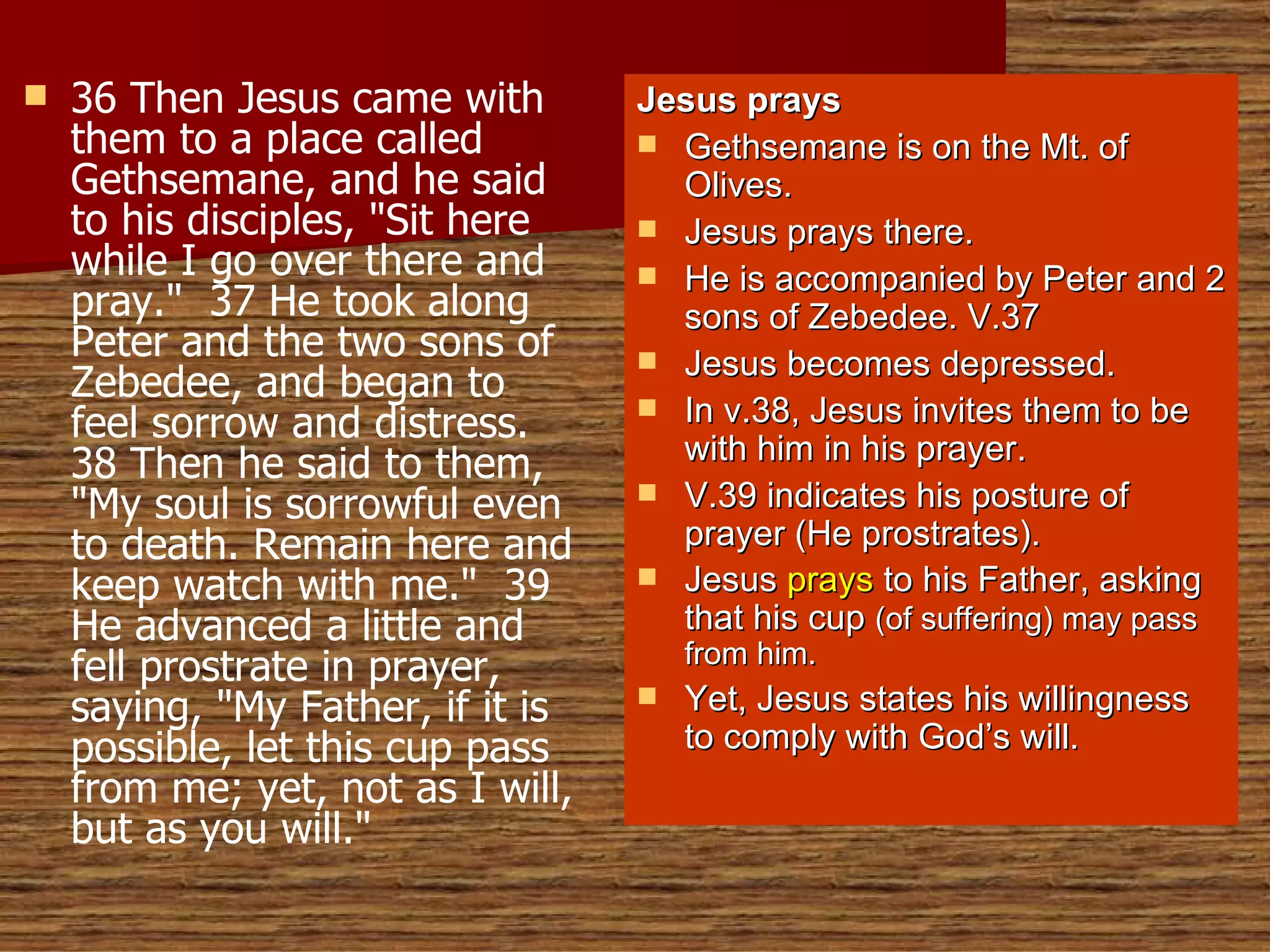 36 Then Jesus came with them to a place called Gethsemane, and he said to his disciples, "Sit here while I go over there and pray."  37 He took along Peter and the two sons of Zebedee, and began to feel sorrow and distress.  38 Then he said to them, "My soul is sorrowful even to death. Remain here and keep watch with me."  39 He advanced a little and fell prostrate in prayer, saying, "My Father, if it is possible, let this cup pass from me; yet, not as I will, but as you will." Jesus prays Gethsemane is on the Mt. of Olives. Jesus prays there. He is accompanied by Peter and 2 sons of Zebedee. V.37 Jesus becomes depressed. In v.38, Jesus invites them to be with him in his prayer. V.39 indicates his posture of prayer (He prostrates). Jesus  prays  to his Father, asking that his cup  (of suffering) may pass from him. Yet, Jesus states his willingness to comply with God’s will. 