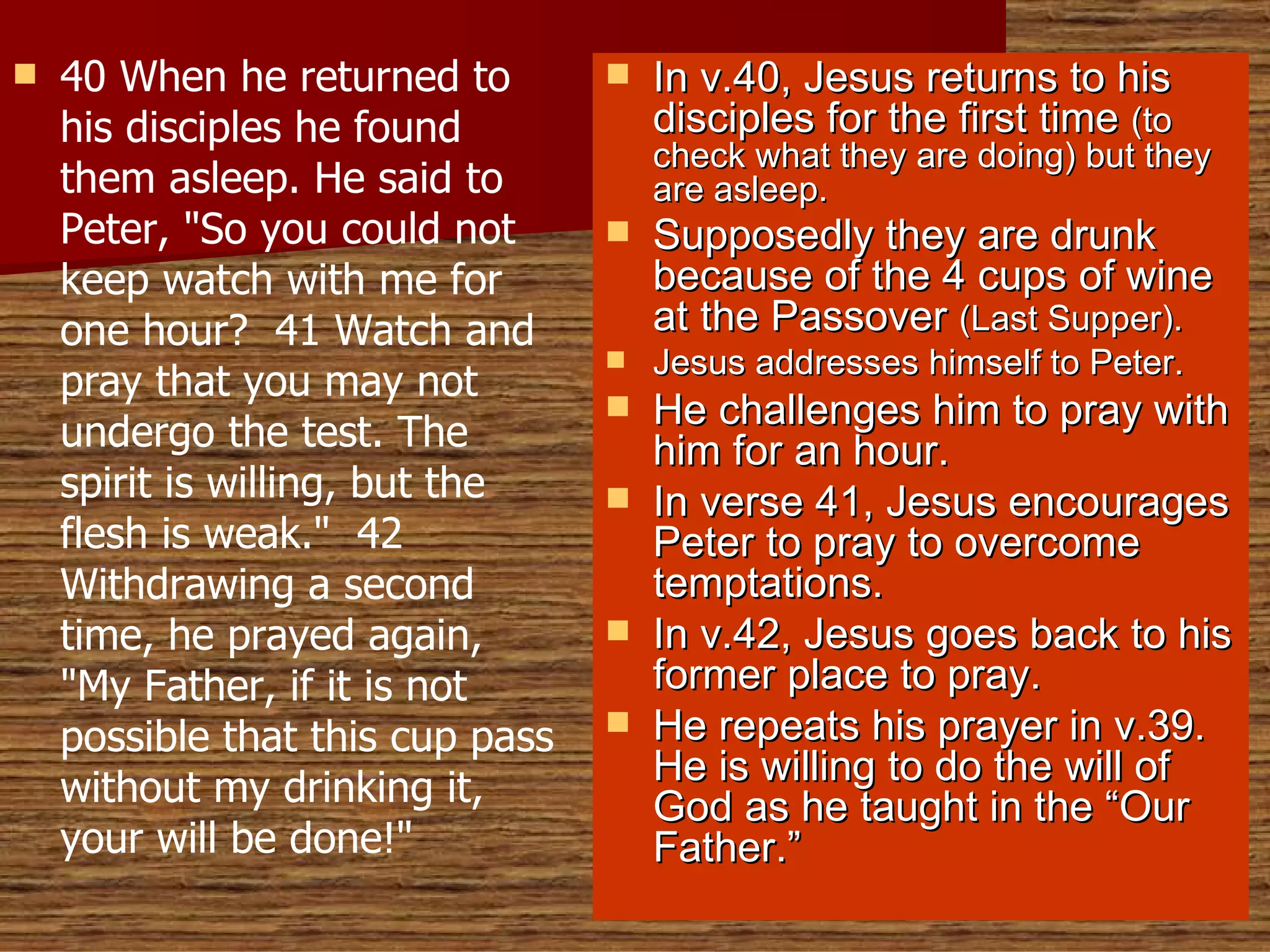 40 When he returned to his disciples he found them asleep. He said to Peter, "So you could not keep watch with me for one hour?  41 Watch and pray that you may not undergo the test. The spirit is willing, but the flesh is weak."  42 Withdrawing a second time, he prayed again, "My Father, if it is not possible that this cup pass without my drinking it, your will be done!" In v.40, Jesus returns to his disciples for the first time  (to check what they are doing) but they are asleep.  Supposedly they are drunk because of the 4 cups of wine at the Passover  (Last Supper). Jesus addresses himself to Peter. He challenges him to pray with him for an hour. In verse 41, Jesus encourages Peter to pray to overcome temptations. In v.42, Jesus goes back to his former place to pray. He repeats his prayer in v.39. He is willing to do the will of God as he taught in the “Our Father.” 
