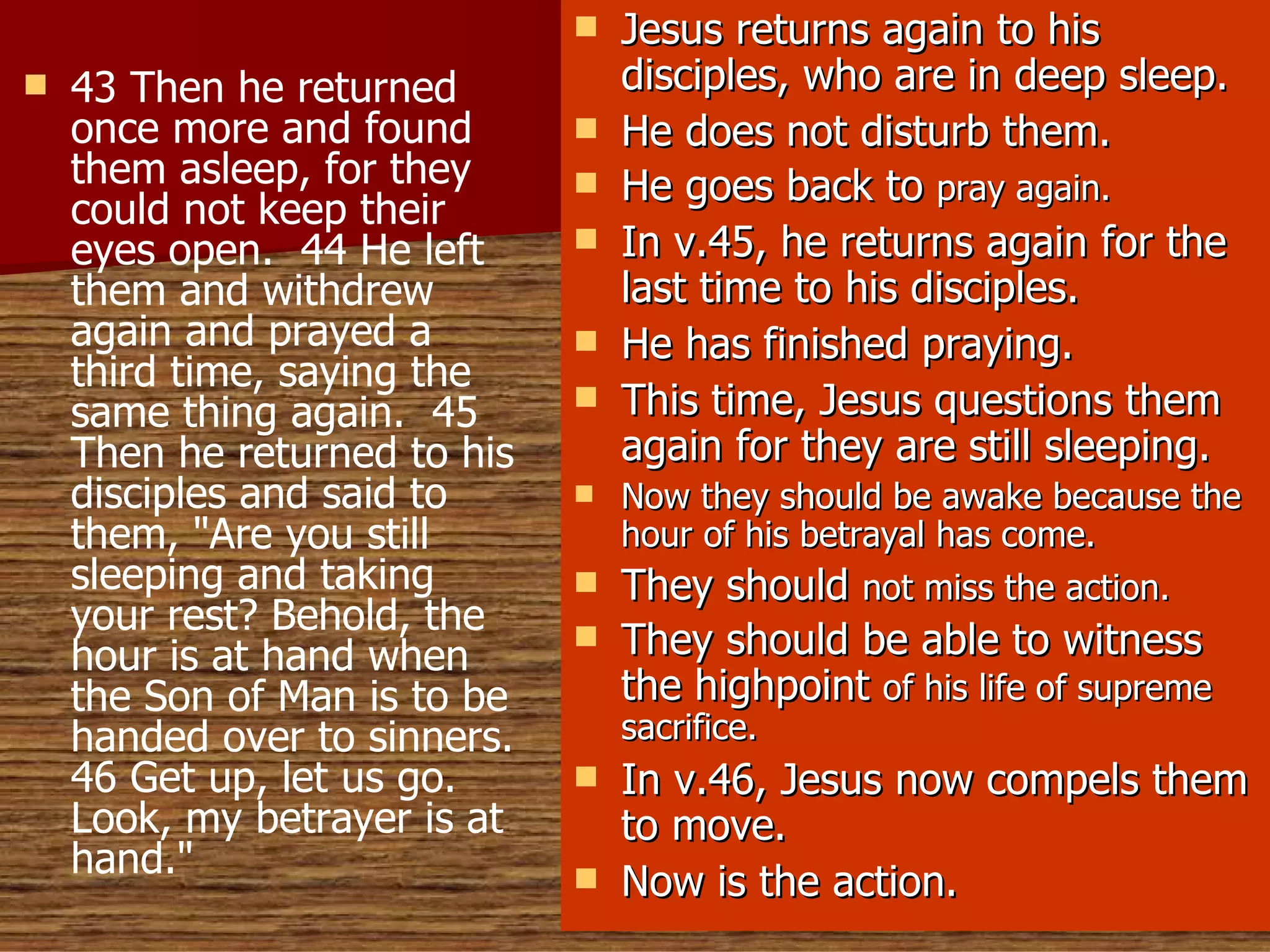 43 Then he returned once more and found them asleep, for they could not keep their eyes open.  44 He left them and withdrew again and prayed a third time, saying the same thing again.  45 Then he returned to his disciples and said to them, "Are you still sleeping and taking your rest? Behold, the hour is at hand when the Son of Man is to be handed over to sinners. 46 Get up, let us go. Look, my betrayer is at hand."   Jesus returns again to his disciples, who are in deep sleep. He does not disturb them. He goes back to  pray again. In v.45, he returns again for the last time to his disciples. He has finished praying. This time, Jesus questions them again for they are still sleeping. Now they should be awake because the hour of his betrayal has come. They should  not miss the action. They should be able to witness the highpoint  of his life of supreme sacrifice. In v.46, Jesus now compels them to move. Now is the action. 