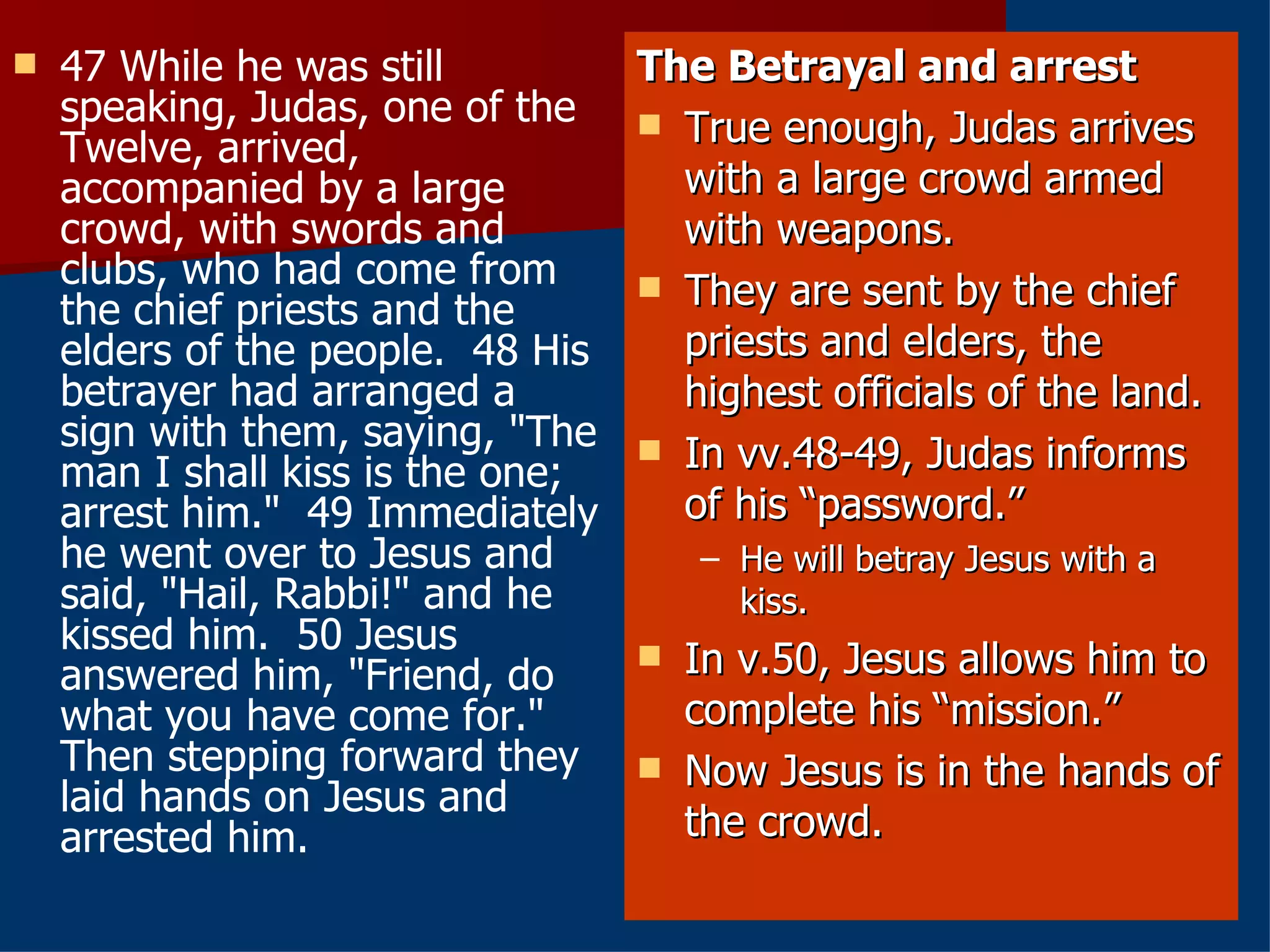 47 While he was still speaking, Judas, one of the Twelve, arrived, accompanied by a large crowd, with swords and clubs, who had come from the chief priests and the elders of the people.  48 His betrayer had arranged a sign with them, saying, "The man I shall kiss is the one; arrest him."  49 Immediately he went over to Jesus and said, "Hail, Rabbi!" and he kissed him.  50 Jesus answered him, "Friend, do what you have come for." Then stepping forward they laid hands on Jesus and arrested him.  The Betrayal and arrest True enough, Judas arrives with a large crowd armed with weapons. They are sent by the chief priests and elders, the highest officials of the land. In vv.48-49, Judas informs of his “password.”  He will betray Jesus with a kiss. In v.50, Jesus allows him to complete his “mission.” Now Jesus is in the hands of the crowd. 