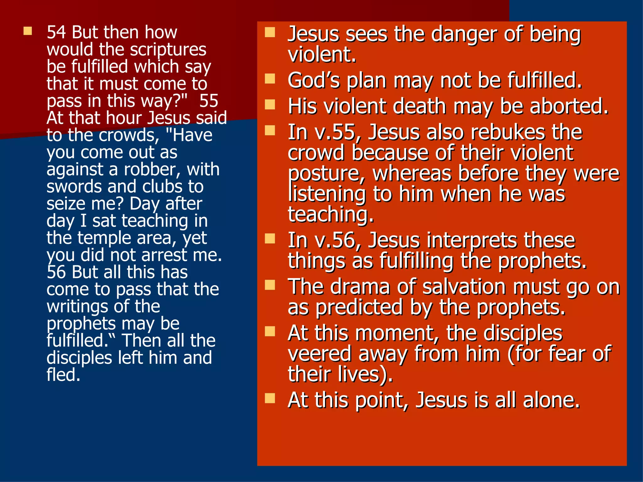 54 But then how would the scriptures be fulfilled which say that it must come to pass in this way?"  55 At that hour Jesus said to the crowds, "Have you come out as against a robber, with swords and clubs to seize me? Day after day I sat teaching in the temple area, yet you did not arrest me.  56 But all this has come to pass that the writings of the prophets may be fulfilled.“ Then all the disciples left him and fled.  Jesus sees the danger of being violent. God’s plan may not be fulfilled. His violent death may be aborted. In v.55, Jesus also rebukes the crowd because of their violent posture, whereas before they were listening to him when he was teaching. In v.56, Jesus interprets these things as fulfilling the prophets. The drama of salvation must go on as predicted by the prophets. At this moment, the disciples veered away from him (for fear of their lives). At this point, Jesus is all alone. 
