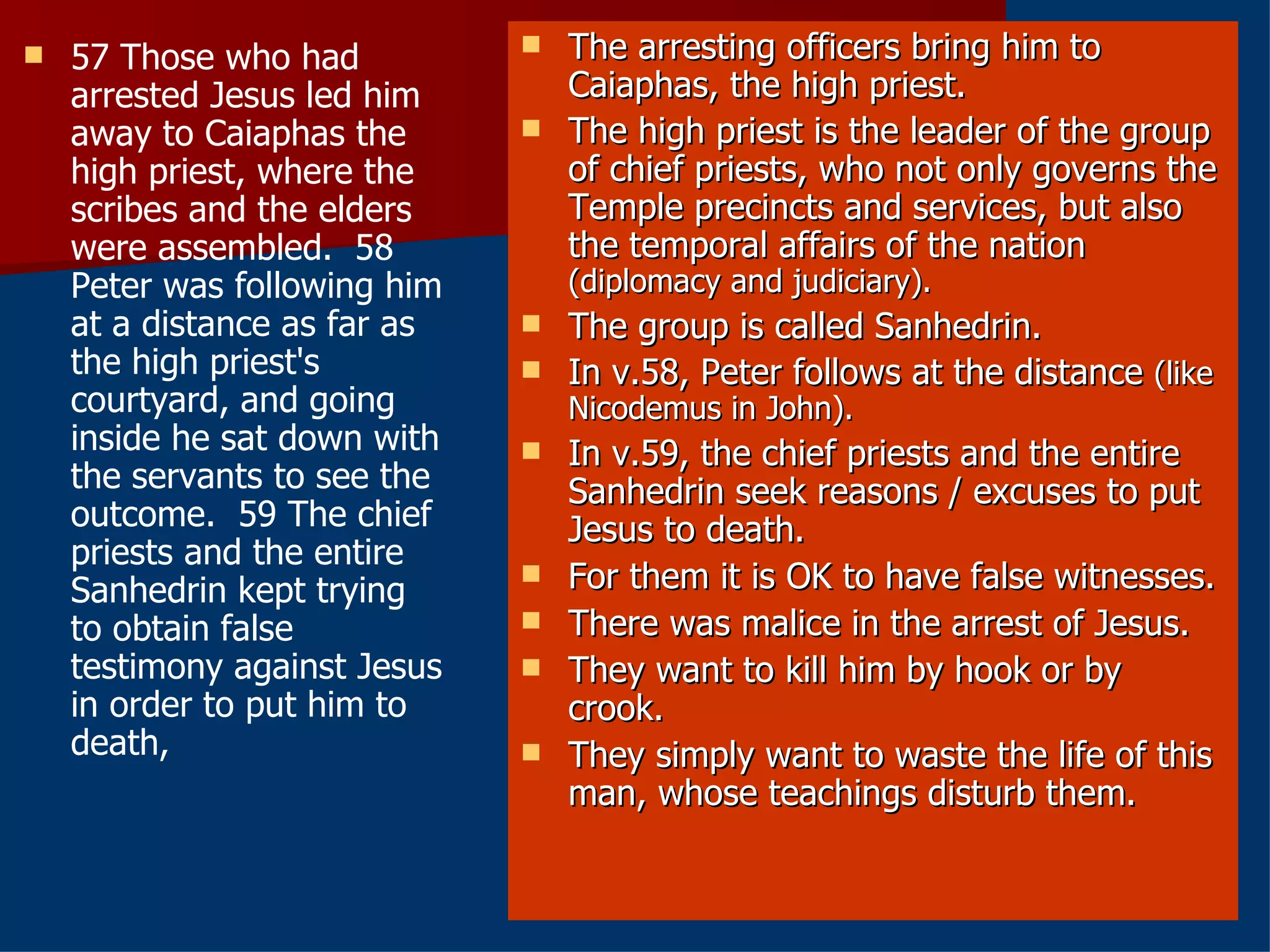 57 Those who had arrested Jesus led him away to Caiaphas the high priest, where the scribes and the elders were assembled.  58 Peter was following him at a distance as far as the high priest's courtyard, and going inside he sat down with the servants to see the outcome.  59 The chief priests and the entire Sanhedrin kept trying to obtain false testimony against Jesus in order to put him to death,  The arresting officers bring him to Caiaphas, the high priest. The high priest is the leader of the group of chief priests, who not only governs the Temple precincts and services, but also the temporal affairs of the nation  (diplomacy and judiciary). The group is called Sanhedrin. In v.58, Peter follows at the distance  (like Nicodemus in John). In v.59, the chief priests and the entire Sanhedrin seek reasons / excuses to put Jesus to death. For them it is OK to have false witnesses. There was malice in the arrest of Jesus. They want to kill him by hook or by crook. They simply want to waste the life of this man, whose teachings disturb them. 