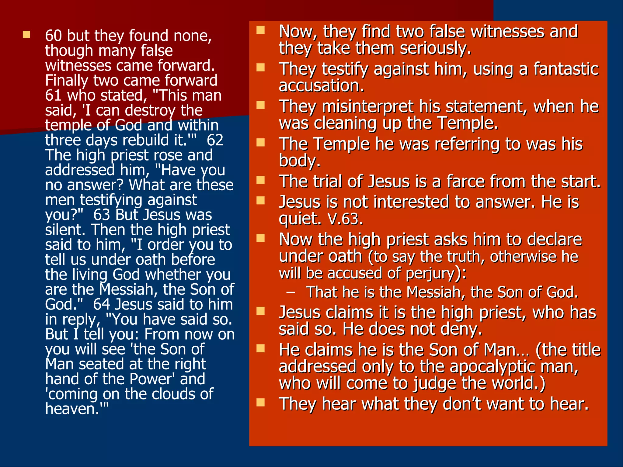 60 but they found none, though many false witnesses came forward. Finally two came forward  61 who stated, "This man said, 'I can destroy the temple of God and within three days rebuild it.'"  62 The high priest rose and addressed him, "Have you no answer? What are these men testifying against you?"  63 But Jesus was silent. Then the high priest said to him, "I order you to tell us under oath before the living God whether you are the Messiah, the Son of God."  64 Jesus said to him in reply, "You have said so. But I tell you: From now on you will see 'the Son of Man seated at the right hand of the Power' and 'coming on the clouds of heaven.'" Now, they find two false witnesses and they take them seriously. They testify against him, using a fantastic accusation. They misinterpret his statement, when he was cleaning up the Temple. The Temple he was referring to was his body. The trial of Jesus is a farce from the start. Jesus is not interested to answer. He is quiet.  V.63. Now the high priest asks him to declare under oath  (to say the truth, otherwise he will be accused of perjury ): That he is the Messiah, the Son of God. Jesus claims it is the high priest, who has said so. He does not deny.  He claims he is the Son of Man… (the title addressed only to the apocalyptic man, who will come to judge the world.) They hear what they don’t want to hear. 