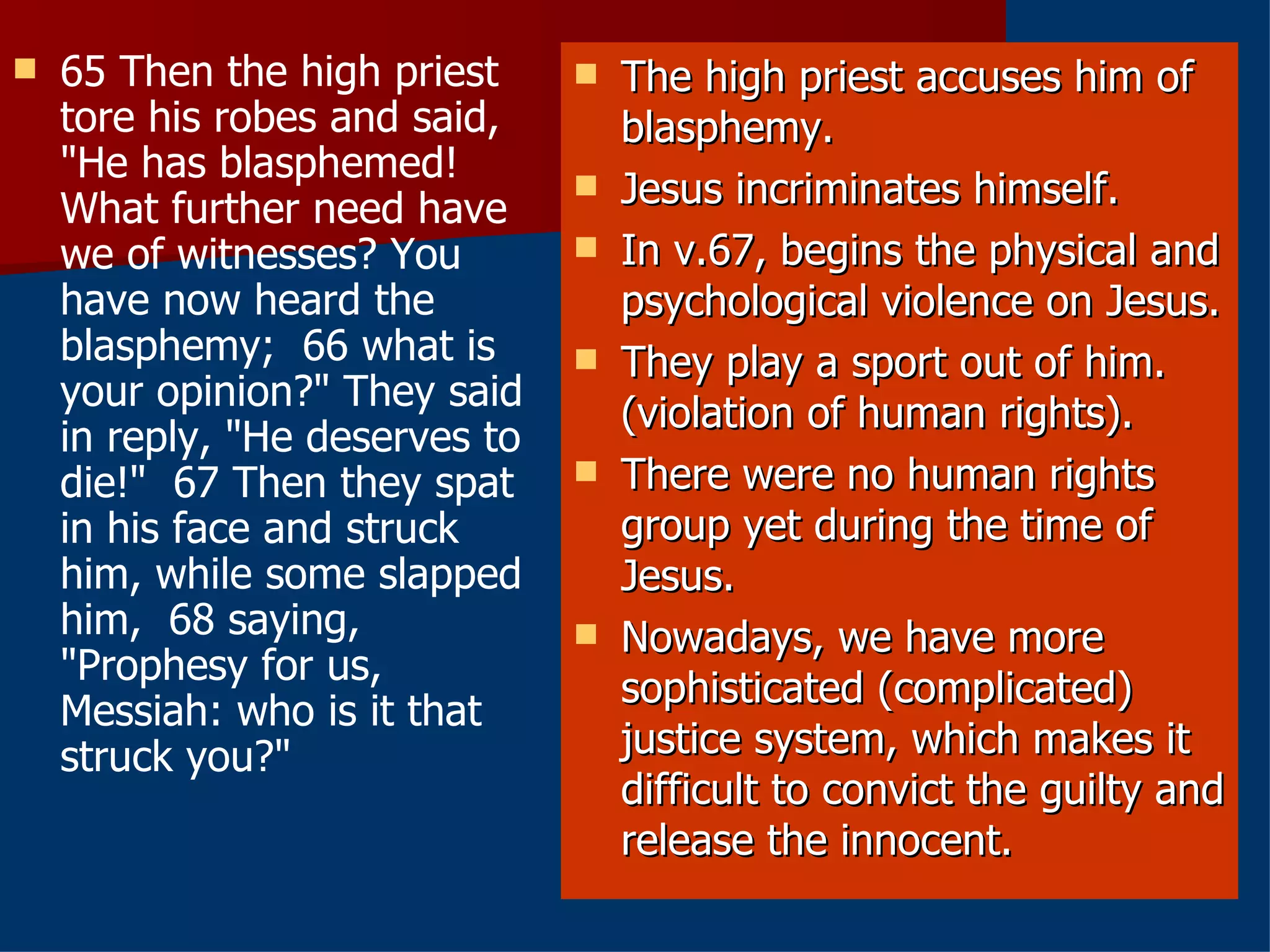 65 Then the high priest tore his robes and said, "He has blasphemed! What further need have we of witnesses? You have now heard the blasphemy;  66 what is your opinion?" They said in reply, "He deserves to die!"  67 Then they spat in his face and struck him, while some slapped him,  68 saying, "Prophesy for us, Messiah: who is it that struck you?" The high priest accuses him of blasphemy. Jesus incriminates himself. In v.67, begins the physical and psychological violence on Jesus. They play a sport out of him. (violation of human rights). There were no human rights group yet during the time of Jesus. Nowadays, we have more sophisticated (complicated) justice system, which makes it difficult to convict the guilty and release the innocent. 
