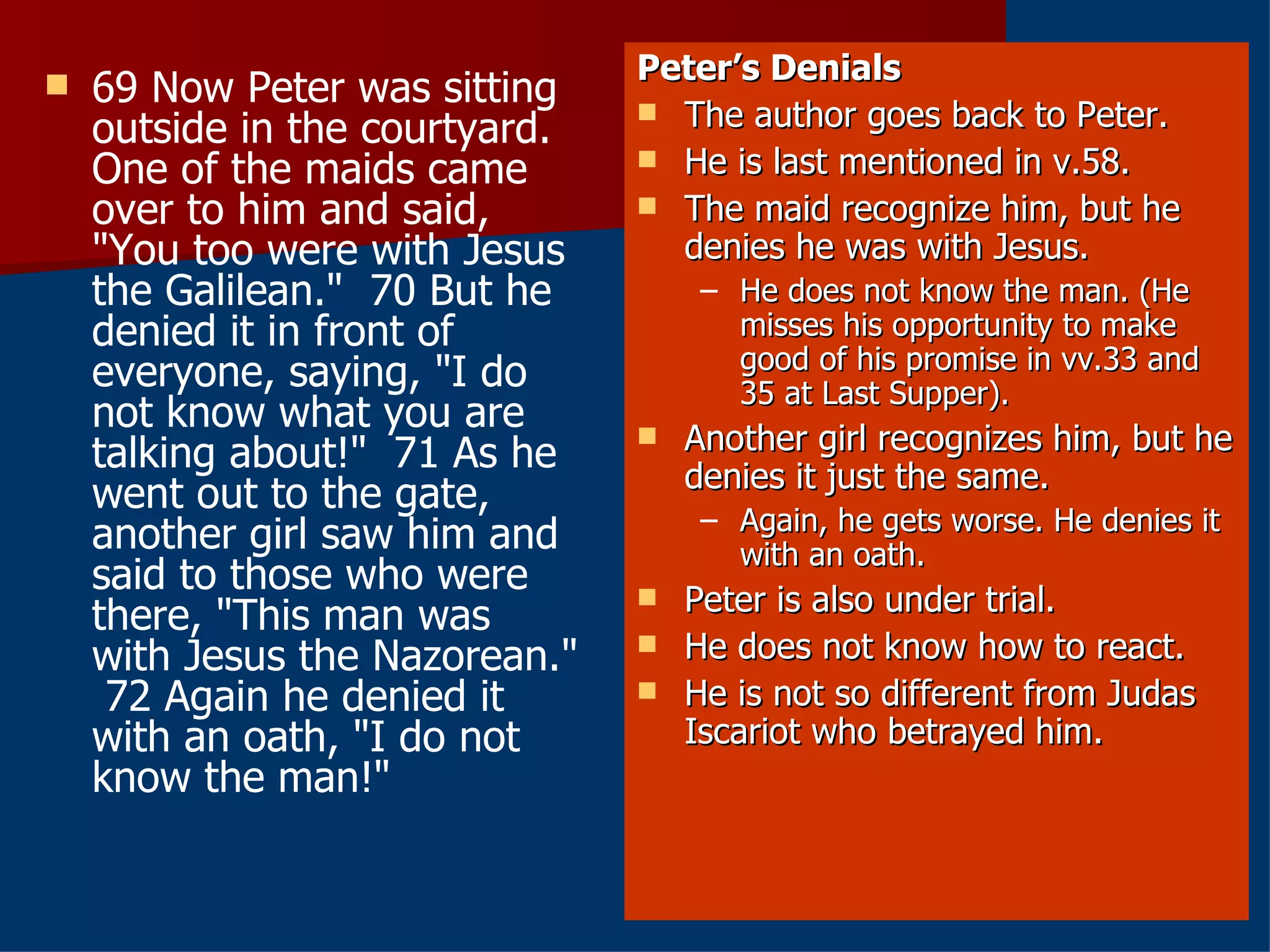 69 Now Peter was sitting outside in the courtyard. One of the maids came over to him and said, "You too were with Jesus the Galilean."  70 But he denied it in front of everyone, saying, "I do not know what you are talking about!"  71 As he went out to the gate, another girl saw him and said to those who were there, "This man was with Jesus the Nazorean."  72 Again he denied it with an oath, "I do not know the man!" Peter’s Denials The author goes back to Peter. He is last mentioned in v.58. The maid recognize him, but he denies he was with Jesus. He does not know the man. (He misses his opportunity to make good of his promise in vv.33 and 35 at Last Supper). Another girl recognizes him, but he denies it just the same. Again, he gets worse. He denies it with an oath. Peter is also under trial. He does not know how to react. He is not so different from Judas Iscariot who betrayed him. 