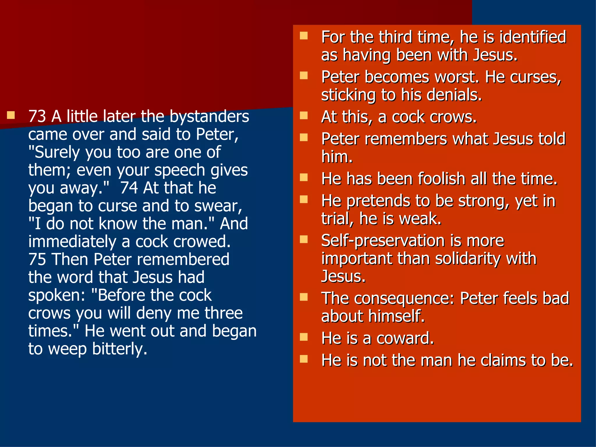 73 A little later the bystanders came over and said to Peter, "Surely you too are one of them; even your speech gives you away."  74 At that he began to curse and to swear, "I do not know the man." And immediately a cock crowed.  75 Then Peter remembered the word that Jesus had spoken: "Before the cock crows you will deny me three times." He went out and began to weep bitterly.  For the third time, he is identified as having been with Jesus. Peter becomes worst. He curses, sticking to his denials. At this, a cock crows. Peter remembers what Jesus told him. He has been foolish all the time. He pretends to be strong, yet in trial, he is weak. Self-preservation is more important than solidarity with Jesus. The consequence: Peter feels bad about himself. He is a coward.  He is not the man he claims to be. 