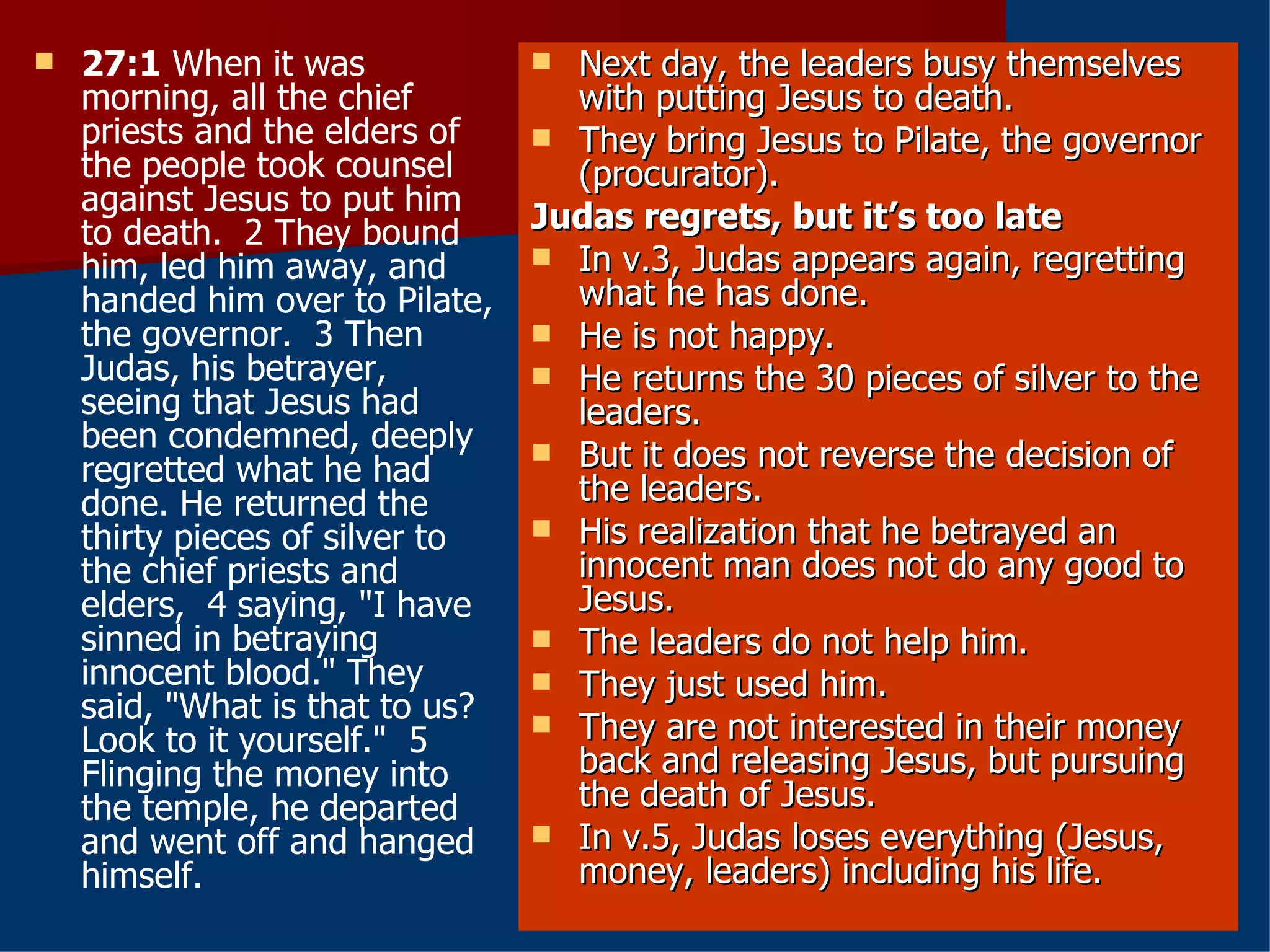 27:1  When it was morning, all the chief priests and the elders of the people took counsel against Jesus to put him to death.  2 They bound him, led him away, and handed him over to Pilate, the governor.  3 Then Judas, his betrayer, seeing that Jesus had been condemned, deeply regretted what he had done. He returned the thirty pieces of silver to the chief priests and elders,  4 saying, "I have sinned in betraying innocent blood." They said, "What is that to us? Look to it yourself."  5 Flinging the money into the temple, he departed and went off and hanged himself.  Next day, the leaders busy themselves with putting Jesus to death. They bring Jesus to Pilate, the governor (procurator). Judas regrets, but it’s too late   In v.3, Judas appears again, regretting what he has done. He is not happy. He returns the 30 pieces of silver to the leaders. But it does not reverse the decision of the leaders. His realization that he betrayed an innocent man does not do any good to Jesus. The leaders do not help him. They just used him. They are not interested in their money back and releasing Jesus, but pursuing the death of Jesus. In v.5, Judas loses everything (Jesus, money, leaders) including his life. 