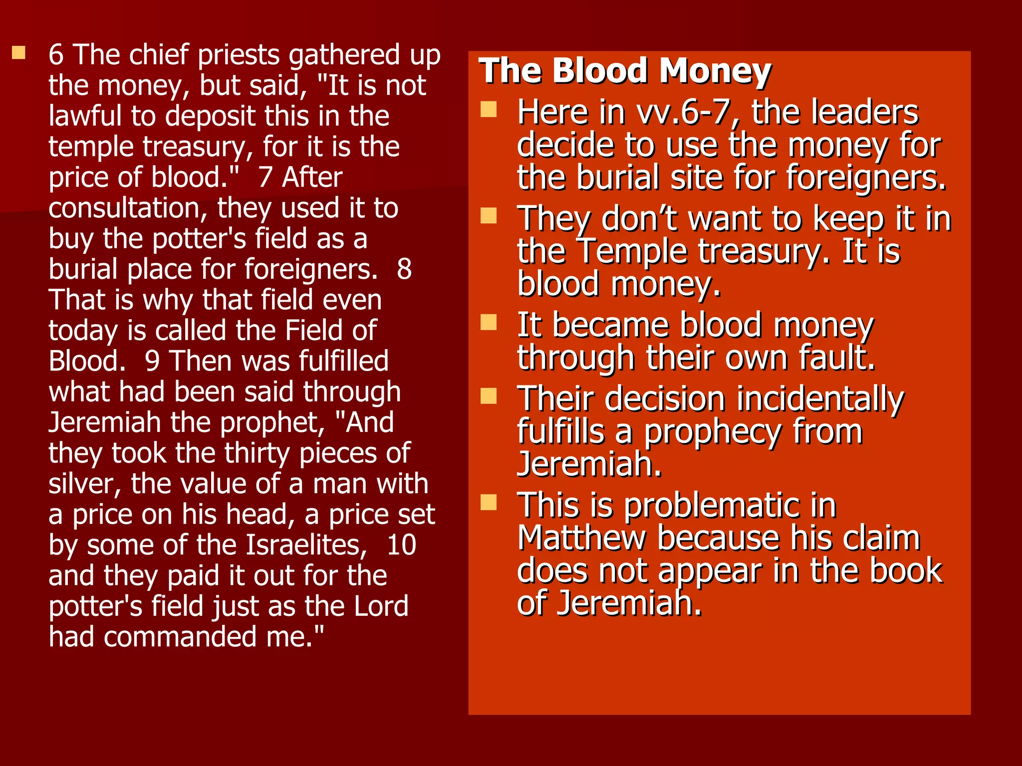 6 The chief priests gathered up the money, but said, "It is not lawful to deposit this in the temple treasury, for it is the price of blood."  7 After consultation, they used it to buy the potter's field as a burial place for foreigners.  8 That is why that field even today is called the Field of Blood.  9 Then was fulfilled what had been said through Jeremiah the prophet, "And they took the thirty pieces of silver, the value of a man with a price on his head, a price set by some of the Israelites,  10 and they paid it out for the potter's field just as the Lord had commanded me." The Blood Money Here in vv.6-7, the leaders decide to use the money for the burial site for foreigners. They don’t want to keep it in the Temple treasury. It is blood money. It became blood money through their own fault.  Their decision incidentally fulfills a prophecy from Jeremiah. This is problematic in Matthew because his claim does not appear in the book of Jeremiah. 