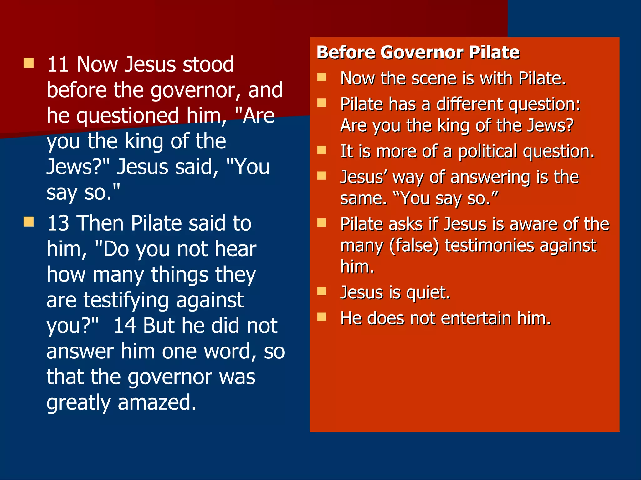 11 Now Jesus stood before the governor, and he questioned him, "Are you the king of the Jews?" Jesus said, "You say so."   13 Then Pilate said to him, "Do you not hear how many things they are testifying against you?"  14 But he did not answer him one word, so that the governor was greatly amazed.  Before Governor Pilate Now the scene is with Pilate. Pilate has a different question: Are you the king of the Jews? It is more of a political question. Jesus’ way of answering is the same. “You say so.” Pilate asks if Jesus is aware of the many (false) testimonies against him. Jesus is quiet. He does not entertain him. 