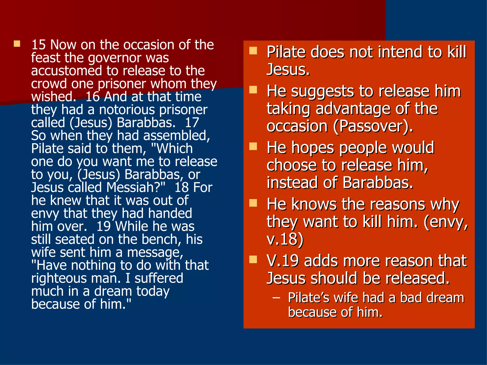15 Now on the occasion of the feast the governor was accustomed to release to the crowd one prisoner whom they wished.  16 And at that time they had a notorious prisoner called (Jesus) Barabbas.  17 So when they had assembled, Pilate said to them, "Which one do you want me to release to you, (Jesus) Barabbas, or Jesus called Messiah?"  18 For he knew that it was out of envy that they had handed him over.  19 While he was still seated on the bench, his wife sent him a message, "Have nothing to do with that righteous man. I suffered much in a dream today because of him." Pilate does not intend to kill Jesus. He suggests to release him taking advantage of the occasion (Passover). He hopes people would choose to release him, instead of Barabbas. He knows the reasons why they want to kill him. (envy, v.18) V.19 adds more reason that Jesus should be released. Pilate’s wife had a bad dream because of him. 