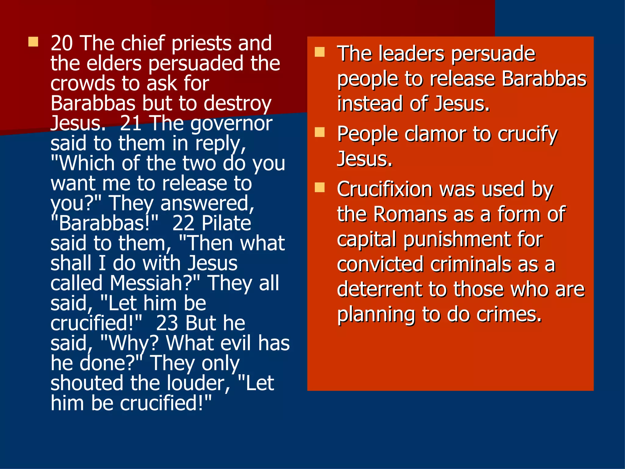 20 The chief priests and the elders persuaded the crowds to ask for Barabbas but to destroy Jesus.  21 The governor said to them in reply, "Which of the two do you want me to release to you?" They answered, "Barabbas!"  22 Pilate said to them, "Then what shall I do with Jesus called Messiah?" They all said, "Let him be crucified!"  23 But he said, "Why? What evil has he done?" They only shouted the louder, "Let him be crucified!" The leaders persuade people to release Barabbas instead of Jesus. People clamor to crucify Jesus. Crucifixion was used by the Romans as a form of capital punishment for convicted criminals as a deterrent to those who are planning to do crimes. 