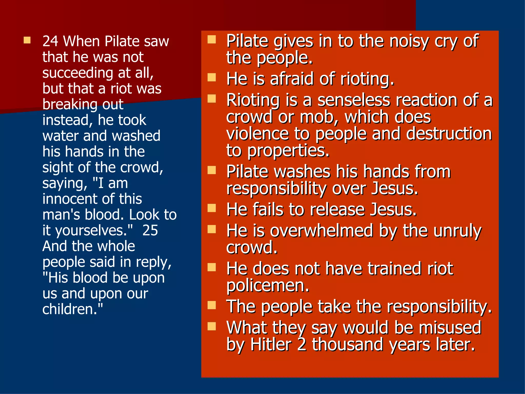 24 When Pilate saw that he was not succeeding at all, but that a riot was breaking out instead, he took water and washed his hands in the sight of the crowd, saying, "I am innocent of this man's blood. Look to it yourselves."  25 And the whole people said in reply, "His blood be upon us and upon our children." Pilate gives in to the noisy cry of the people. He is afraid of rioting. Rioting is a senseless reaction of a crowd or mob, which does violence to people and destruction to properties. Pilate washes his hands from responsibility over Jesus. He fails to release Jesus. He is overwhelmed by the unruly crowd. He does not have trained riot policemen. The people take the responsibility. What they say would be misused by Hitler 2 thousand years later. 