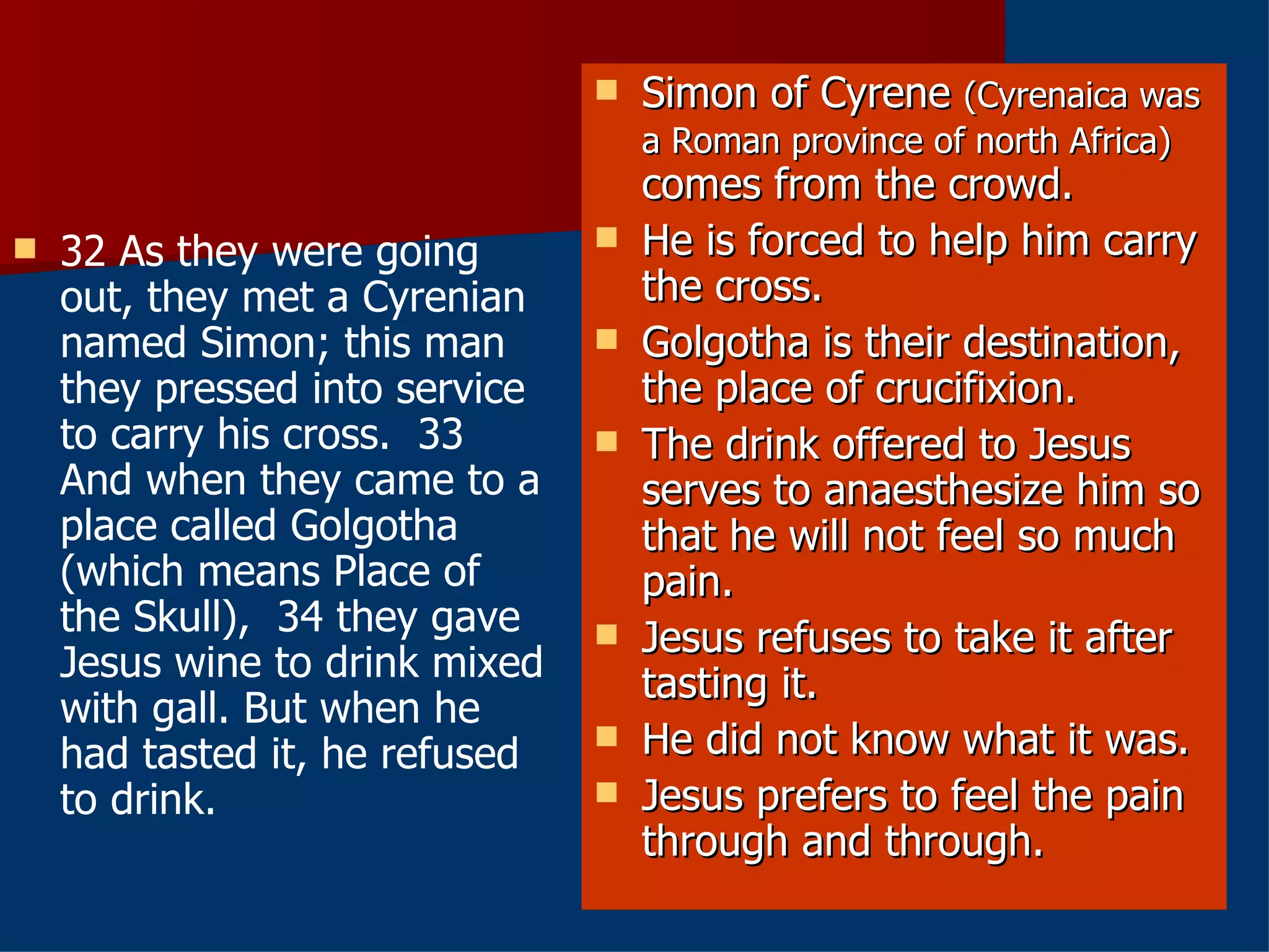 32 As they were going out, they met a Cyrenian named Simon; this man they pressed into service to carry his cross.  33 And when they came to a place called Golgotha (which means Place of the Skull),  34 they gave Jesus wine to drink mixed with gall. But when he had tasted it, he refused to drink.  Simon of Cyrene  (Cyrenaica was a Roman province of north Africa)  comes from the crowd. He is forced to help him carry the cross. Golgotha is their destination, the place of crucifixion. The drink offered to Jesus serves to anaesthesize him so that he will not feel so much pain. Jesus refuses to take it after tasting it. He did not know what it was. Jesus prefers to feel the pain through and through. 