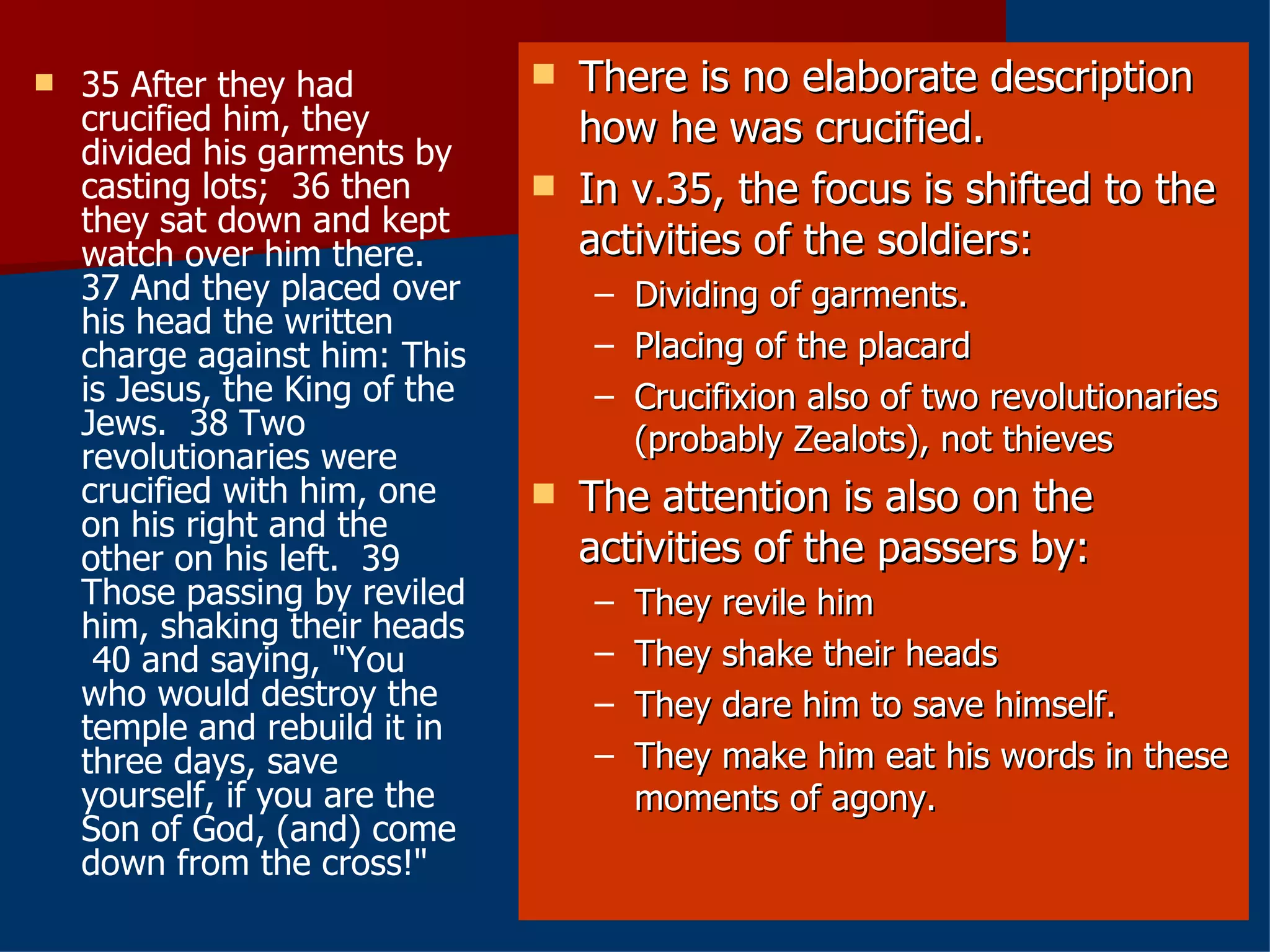 35 After they had crucified him, they divided his garments by casting lots;  36 then they sat down and kept watch over him there.  37 And they placed over his head the written charge against him: This is Jesus, the King of the Jews.  38 Two revolutionaries were crucified with him, one on his right and the other on his left.  39 Those passing by reviled him, shaking their heads  40 and saying, "You who would destroy the temple and rebuild it in three days, save yourself, if you are the Son of God, (and) come down from the cross!" There is no elaborate description how he was crucified. In v.35, the focus is shifted to the activities of the soldiers: Dividing of garments. Placing of the placard Crucifixion also of two revolutionaries (probably Zealots), not thieves The attention is also on the activities of the passers by: They revile him They shake their heads They dare him to save himself. They make him eat his words in these moments of agony. 