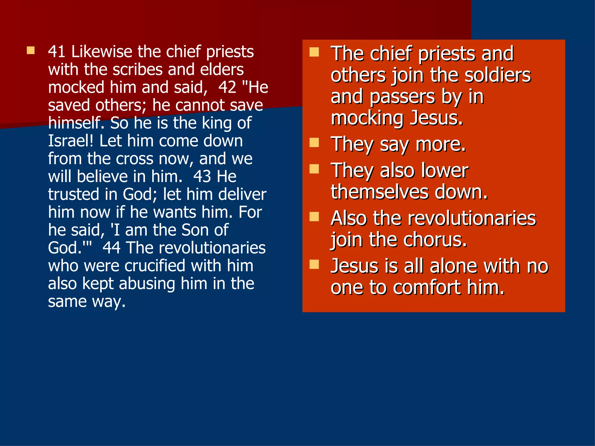 41 Likewise the chief priests with the scribes and elders mocked him and said,  42 "He saved others; he cannot save himself. So he is the king of Israel! Let him come down from the cross now, and we will believe in him.  43 He trusted in God; let him deliver him now if he wants him. For he said, 'I am the Son of God.'"  44 The revolutionaries who were crucified with him also kept abusing him in the same way.  The chief priests and others join the soldiers and passers by in mocking Jesus. They say more. They also lower themselves down. Also the revolutionaries join the chorus. Jesus is all alone with no one to comfort him. 