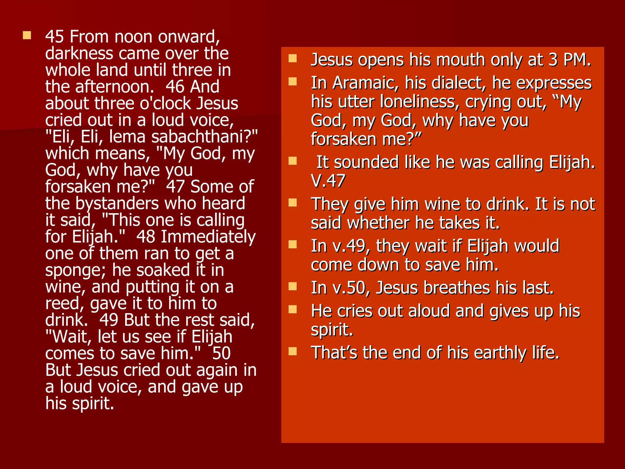45 From noon onward, darkness came over the whole land until three in the afternoon.  46 And about three o'clock Jesus cried out in a loud voice, "Eli, Eli, lema sabachthani?" which means, "My God, my God, why have you forsaken me?"  47 Some of the bystanders who heard it said, "This one is calling for Elijah."  48 Immediately one of them ran to get a sponge; he soaked it in wine, and putting it on a reed, gave it to him to drink.  49 But the rest said, "Wait, let us see if Elijah comes to save him."  50 But Jesus cried out again in a loud voice, and gave up his spirit.  Jesus opens his mouth only at 3 PM. In Aramaic, his dialect, he expresses his utter loneliness, crying out, “My God, my God, why have you forsaken me?” It sounded like he was calling Elijah. V.47 They give him wine to drink. It is not said whether he takes it. In v.49, they wait if Elijah would come down to save him. In v.50, Jesus breathes his last. He cries out aloud and gives up his spirit. That’s the end of his earthly life. 