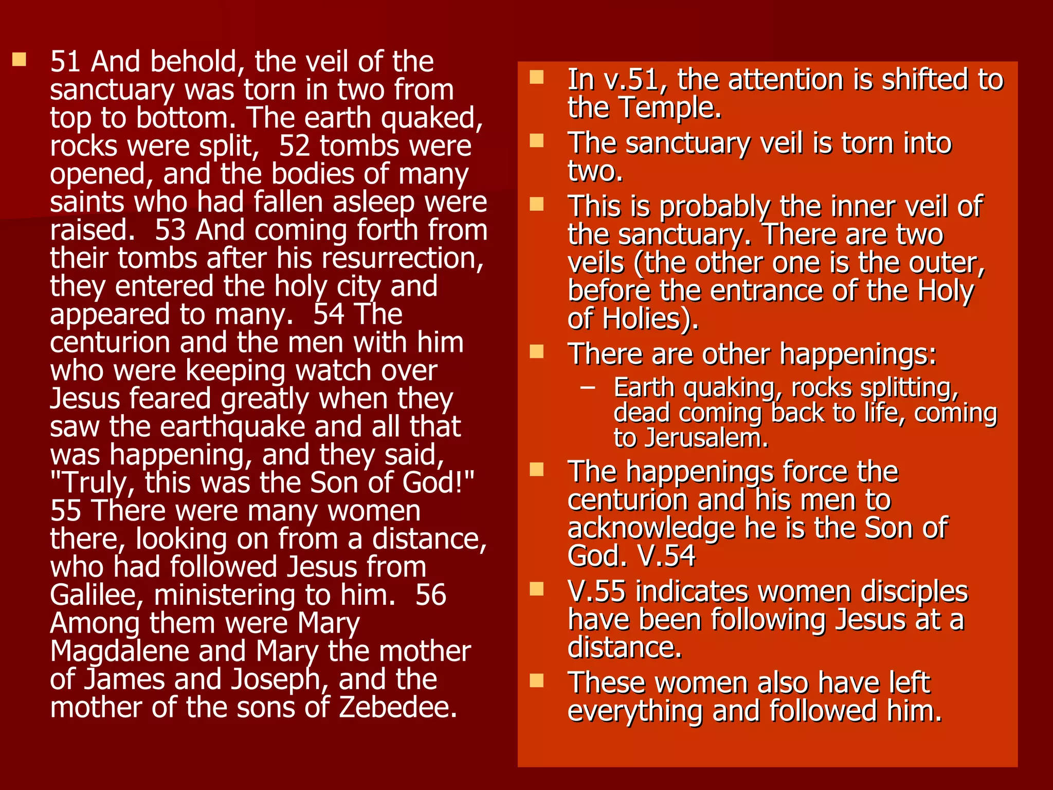 51 And behold, the veil of the sanctuary was torn in two from top to bottom. The earth quaked, rocks were split,  52 tombs were opened, and the bodies of many saints who had fallen asleep were raised.  53 And coming forth from their tombs after his resurrection, they entered the holy city and appeared to many.  54 The centurion and the men with him who were keeping watch over Jesus feared greatly when they saw the earthquake and all that was happening, and they said, "Truly, this was the Son of God!"  55 There were many women there, looking on from a distance, who had followed Jesus from Galilee, ministering to him.  56 Among them were Mary Magdalene and Mary the mother of James and Joseph, and the mother of the sons of Zebedee.  In v.51, the attention is shifted to the Temple. The sanctuary veil is torn into two. This is probably the inner veil of the sanctuary. There are two veils (the other one is the outer, before the entrance of the Holy of Holies). There are other happenings: Earth quaking, rocks splitting, dead coming back to life, coming to Jerusalem. The happenings force the centurion and his men to acknowledge he is the Son of God. V.54 V.55 indicates women disciples have been following Jesus at a distance. These women also have left everything and followed him. 
