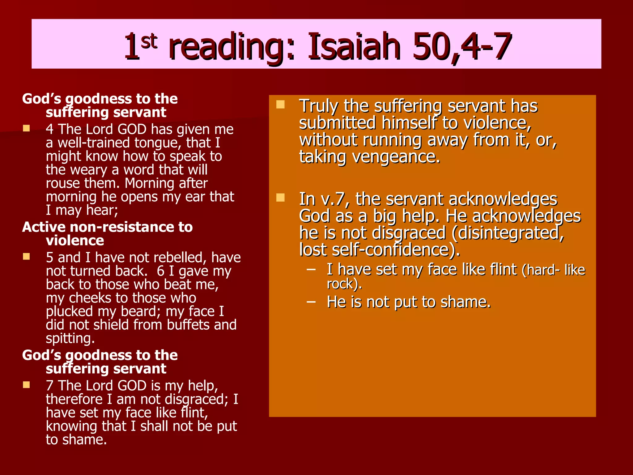 1 st  reading: Isaiah 50,4-7 God’s goodness to the suffering servant 4 The Lord GOD has given me a well-trained tongue, that I might know how to speak to the weary a word that will rouse them. Morning after morning he opens my ear that I may hear;  Active non-resistance to violence 5 and I have not rebelled, have not turned back.  6 I gave my back to those who beat me, my cheeks to those who plucked my beard; my face I did not shield from buffets and spitting.  God’s goodness to the suffering servant 7 The Lord GOD is my help, therefore I am not disgraced; I have set my face like flint, knowing that I shall not be put to shame.   Truly the suffering servant has submitted himself to violence, without running away from it, or, taking vengeance. In v.7, the servant acknowledges God as a big help. He acknowledges he is not disgraced (disintegrated, lost self-confidence). I have set my face like flint  (hard- like rock). He is not put to shame. 