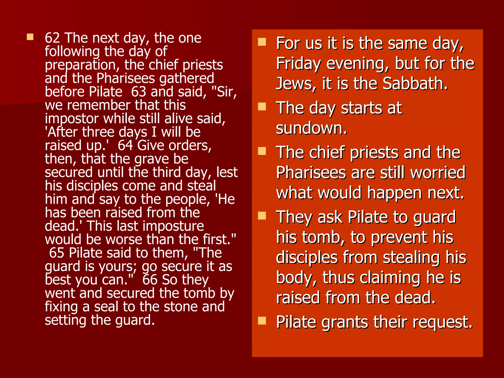 62 The next day, the one following the day of preparation, the chief priests and the Pharisees gathered before Pilate  63 and said, "Sir, we remember that this impostor while still alive said, 'After three days I will be raised up.'  64 Give orders, then, that the grave be secured until the third day, lest his disciples come and steal him and say to the people, 'He has been raised from the dead.' This last imposture would be worse than the first."  65 Pilate said to them, "The guard is yours; go secure it as best you can."  66 So they went and secured the tomb by fixing a seal to the stone and setting the guard.   For us it is the same day, Friday evening, but for the Jews, it is the Sabbath. The day starts at sundown. The chief priests and the Pharisees are still worried what would happen next. They ask Pilate to guard his tomb, to prevent his disciples from stealing his body, thus claiming he is raised from the dead. Pilate grants their request. 