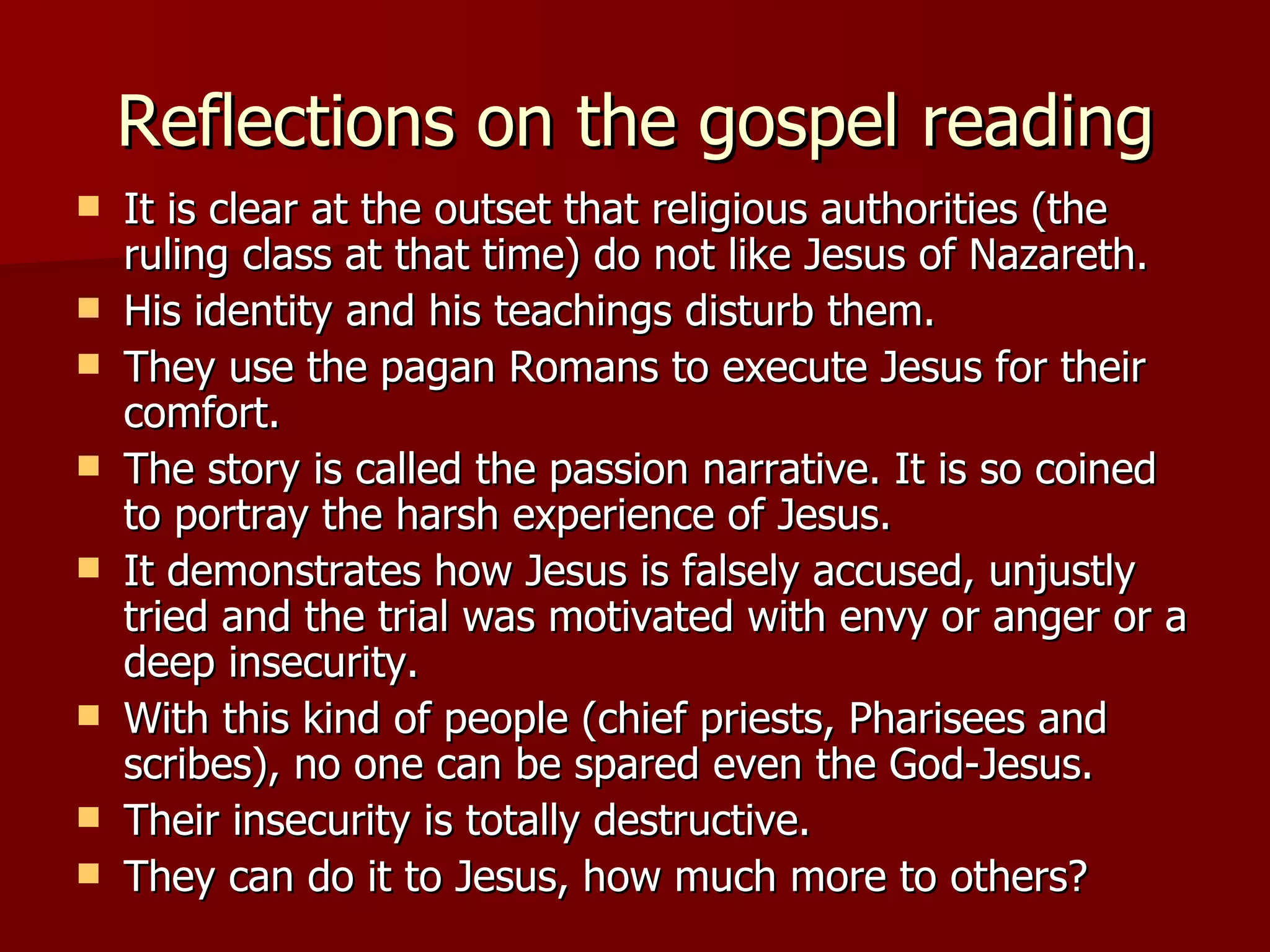 Reflections on the gospel reading It is clear at the outset that religious authorities (the ruling class at that time) do not like Jesus of Nazareth. His identity and his teachings disturb them. They use the pagan Romans to execute Jesus for their comfort. The story is called the passion narrative. It is so coined to portray the harsh experience of Jesus. It demonstrates how Jesus is falsely accused, unjustly tried and the trial was motivated with envy or anger or a deep insecurity. With this kind of people (chief priests, Pharisees and scribes), no one can be spared even the God-Jesus. Their insecurity is totally destructive. They can do it to Jesus, how much more to others? 