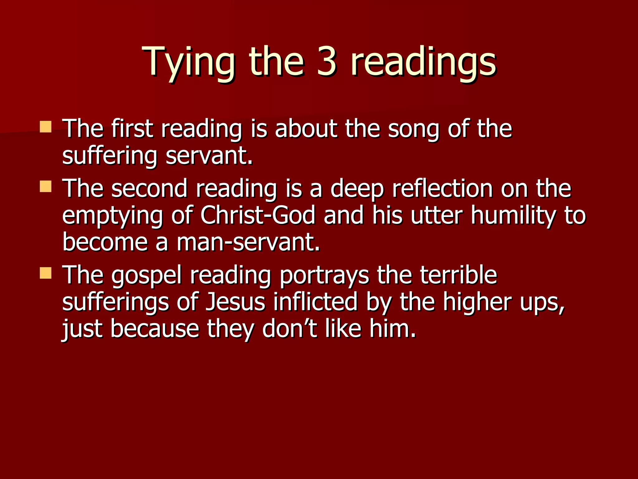 Tying the 3 readings The first reading is about the song of the suffering servant. The second reading is a deep reflection on the emptying of Christ-God and his utter humility to become a man-servant. The gospel reading portrays the terrible sufferings of Jesus inflicted by the higher ups, just because they don’t like him. 