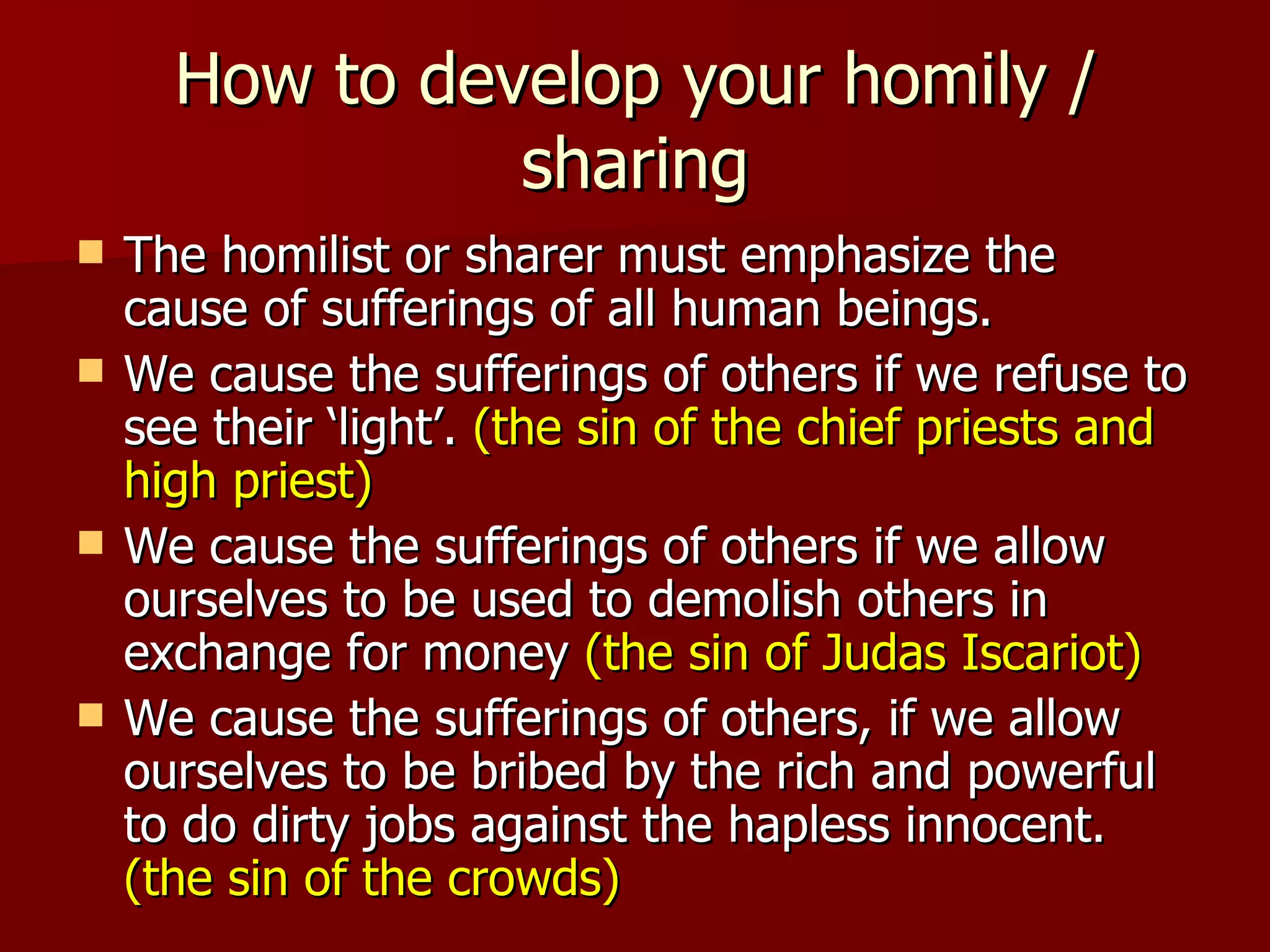How to develop your homily / sharing The homilist or sharer must emphasize the cause of sufferings of all human beings. We cause the sufferings of others if we refuse to see their ‘light’.  (the sin of the chief priests and high priest) We cause the sufferings of others if we allow ourselves to be used to demolish others in exchange for money  (the sin of Judas Iscariot) We cause the sufferings of others, if we allow ourselves to be bribed by the rich and powerful to do dirty jobs against the hapless innocent.  (the sin of the crowds) 