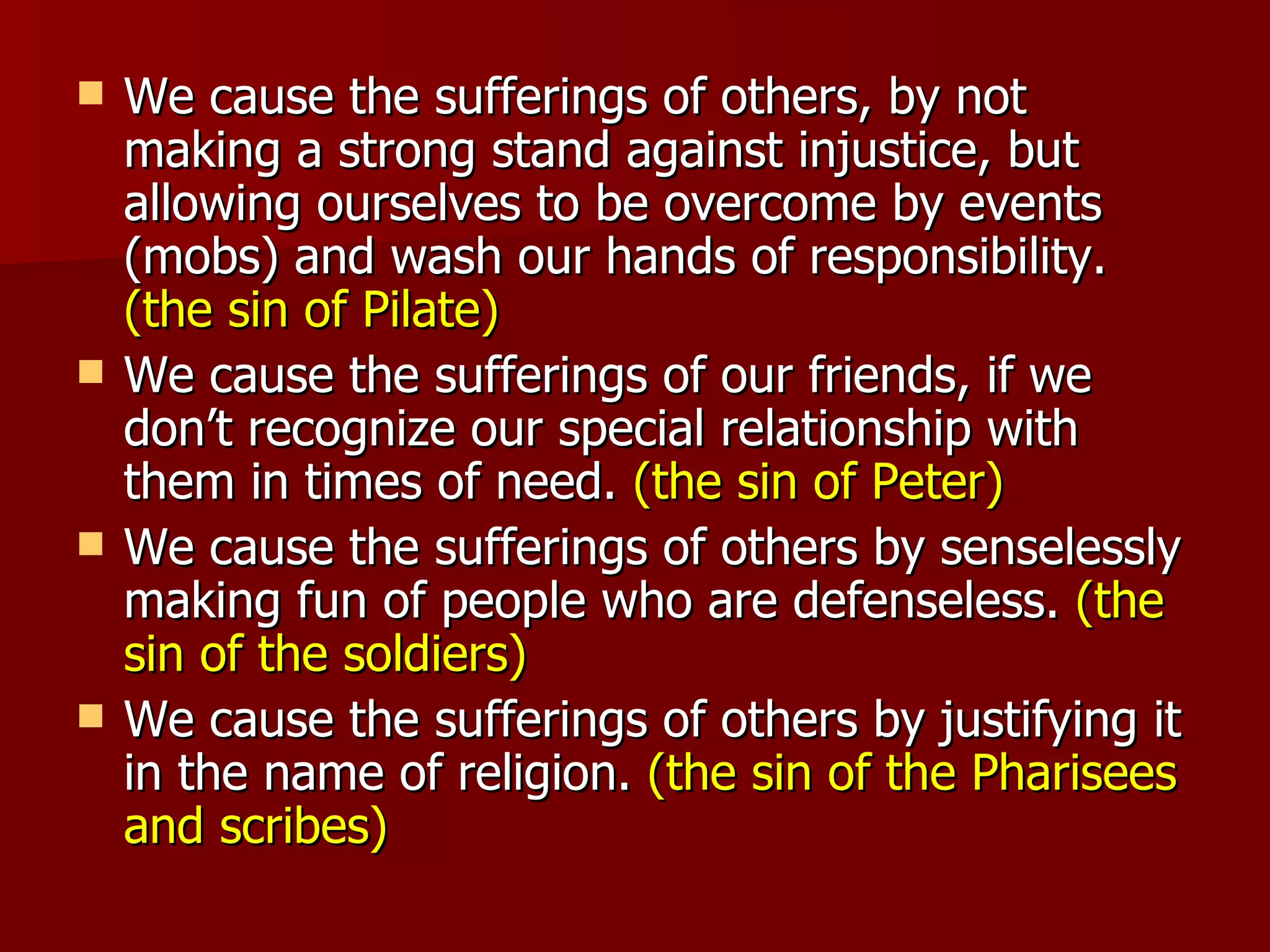 We cause the sufferings of others, by not making a strong stand against injustice, but allowing ourselves to be overcome by events (mobs) and wash our hands of responsibility.  (the sin of Pilate) We cause the sufferings of our friends, if we don’t recognize our special relationship with them in times of need.  (the sin of Peter) We cause the sufferings of others by senselessly making fun of people who are defenseless.  (the sin of the soldiers) We cause the sufferings of others by justifying it in the name of religion.  (the sin of the Pharisees and scribes) 