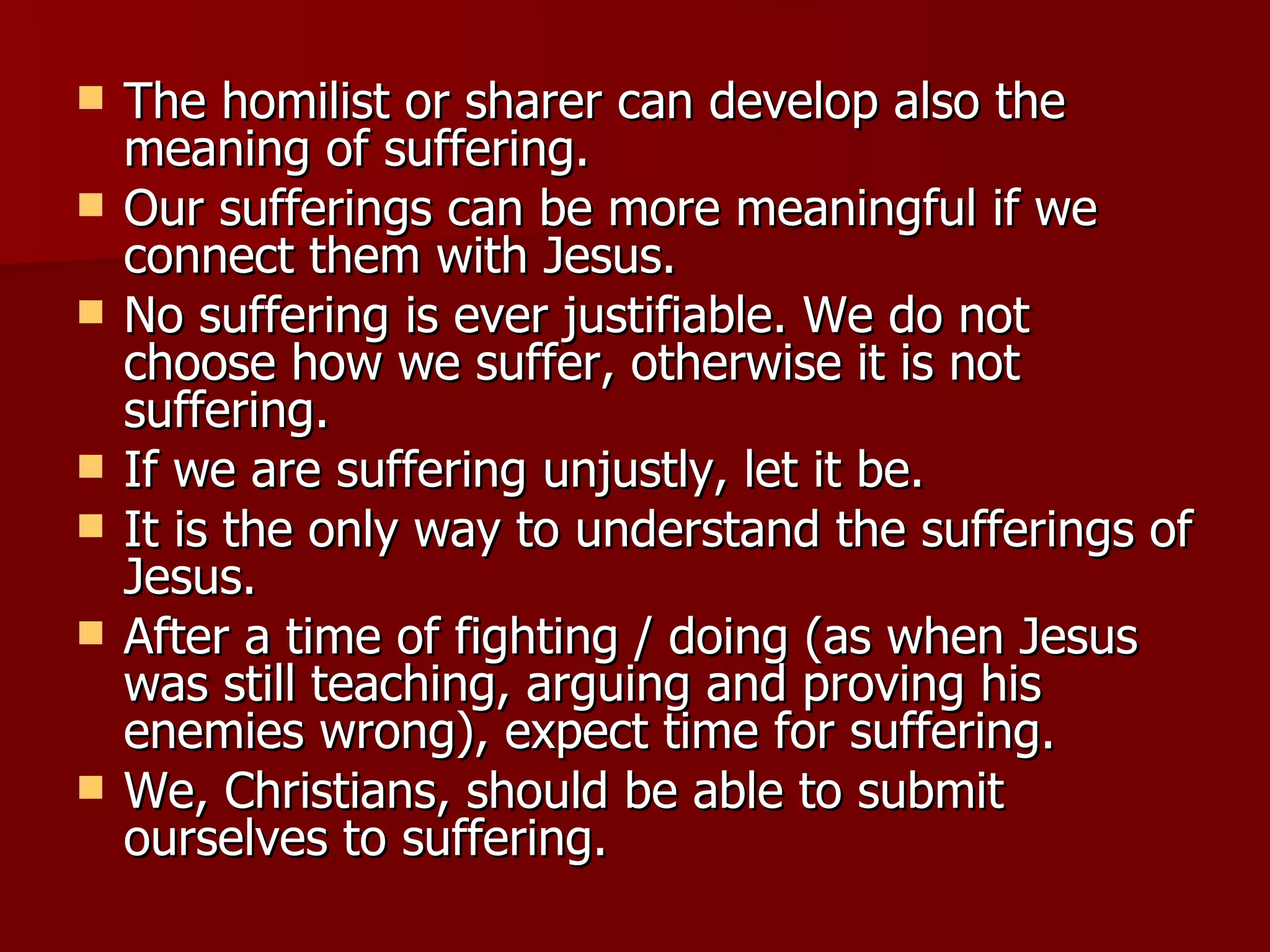 The homilist or sharer can develop also the meaning of suffering. Our sufferings can be more meaningful if we connect them with Jesus. No suffering is ever justifiable. We do not choose how we suffer, otherwise it is not suffering. If we are suffering unjustly, let it be. It is the only way to understand the sufferings of Jesus. After a time of fighting / doing (as when Jesus was still teaching, arguing and proving his enemies wrong), expect time for suffering. We, Christians, should be able to submit ourselves to suffering. 