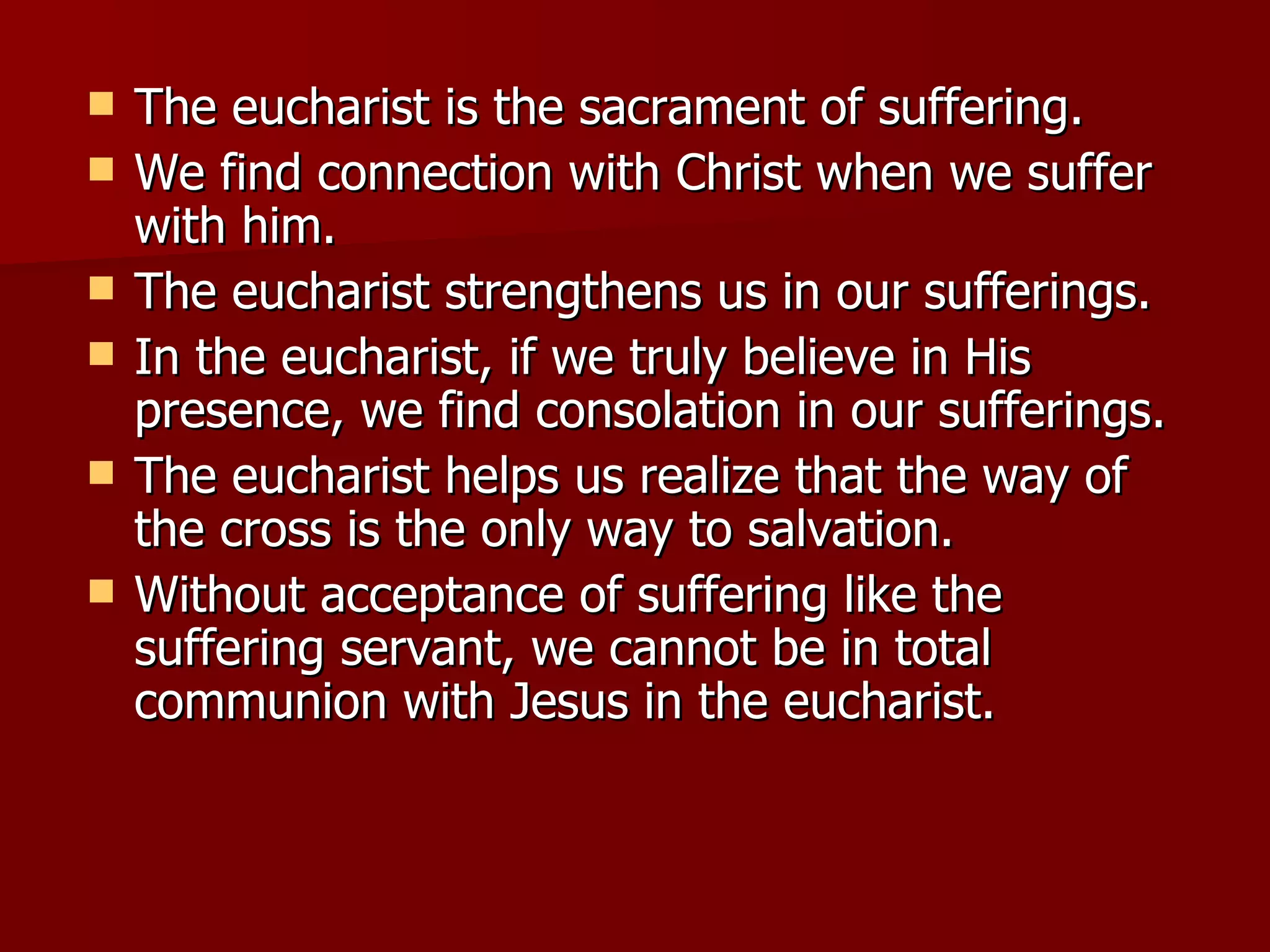 The eucharist is the sacrament of suffering. We find connection with Christ when we suffer with him. The eucharist strengthens us in our sufferings. In the eucharist, if we truly believe in His presence, we find consolation in our sufferings. The eucharist helps us realize that the way of the cross is the only way to salvation. Without acceptance of suffering like the suffering servant, we cannot be in total communion with Jesus in the eucharist. 