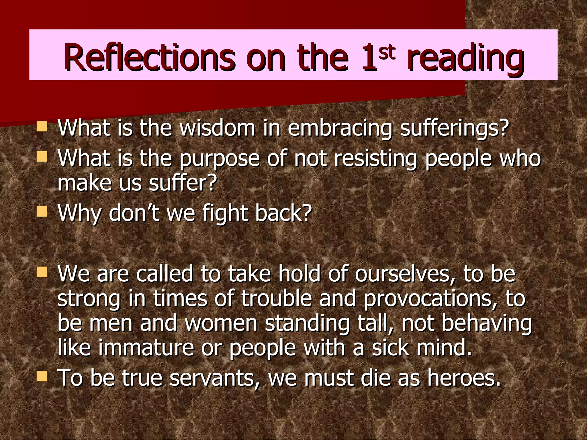 Reflections on the 1 st  reading What is the wisdom in embracing sufferings? What is the purpose of not resisting people who make us suffer? Why don’t we fight back? We are called to take hold of ourselves, to be strong in times of trouble and provocations, to be men and women standing tall, not behaving like immature or people with a sick mind. To be true servants, we must die as heroes. 