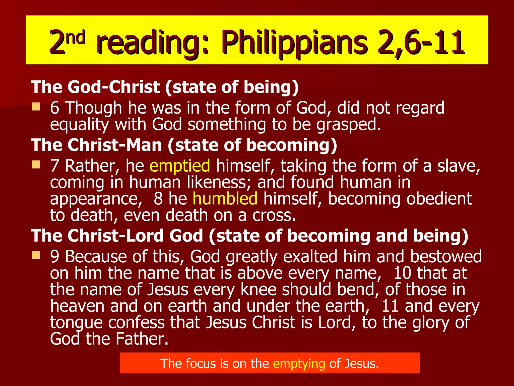 2 nd  reading: Philippians 2,6-11 The God-Christ (state of being) 6 Though he was in the form of God, did not regard equality with God something to be grasped.  The Christ-Man (state of becoming) 7 Rather, he  emptied  himself, taking the form of a slave, coming in human likeness; and found human in appearance,  8 he  humbled  himself, becoming obedient to death, even death on a cross.  The Christ-Lord God (state of becoming and being) 9 Because of this, God greatly exalted him and bestowed on him the name that is above every name,  10 that at the name of Jesus every knee should bend, of those in heaven and on earth and under the earth,  11 and every tongue confess that Jesus Christ is Lord, to the glory of God the Father.   The focus is on the  emptying  of Jesus. 