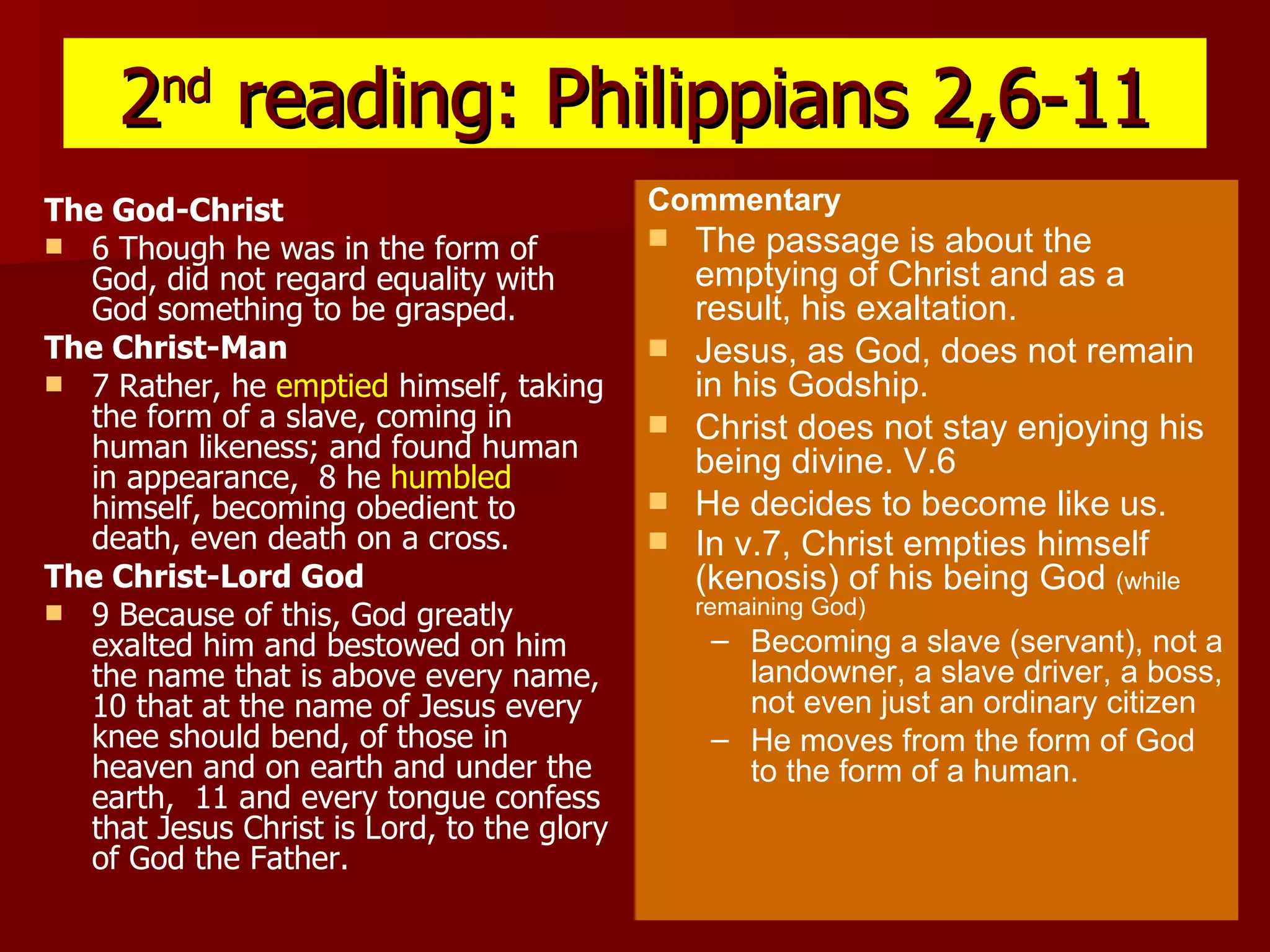 2 nd  reading: Philippians 2,6-11 The God-Christ 6 Though he was in the form of God, did not regard equality with God something to be grasped.  The Christ-Man 7 Rather, he  emptied  himself, taking the form of a slave, coming in human likeness; and found human in appearance,  8 he  humbled  himself, becoming obedient to death, even death on a cross.  The Christ-Lord God 9 Because of this, God greatly exalted him and bestowed on him the name that is above every name,  10 that at the name of Jesus every knee should bend, of those in heaven and on earth and under the earth,  11 and every tongue confess that Jesus Christ is Lord, to the glory of God the Father.   Commentary The passage is about the emptying of Christ and as a result, his exaltation. Jesus, as God, does not remain in his Godship. Christ does not stay enjoying his being divine. V.6 He decides to become like us. In v.7, Christ empties himself (kenosis) of his being God  (while remaining God) Becoming a slave (servant), not a landowner, a slave driver, a boss, not even just an ordinary citizen He moves from the form of God to the form of a human. 