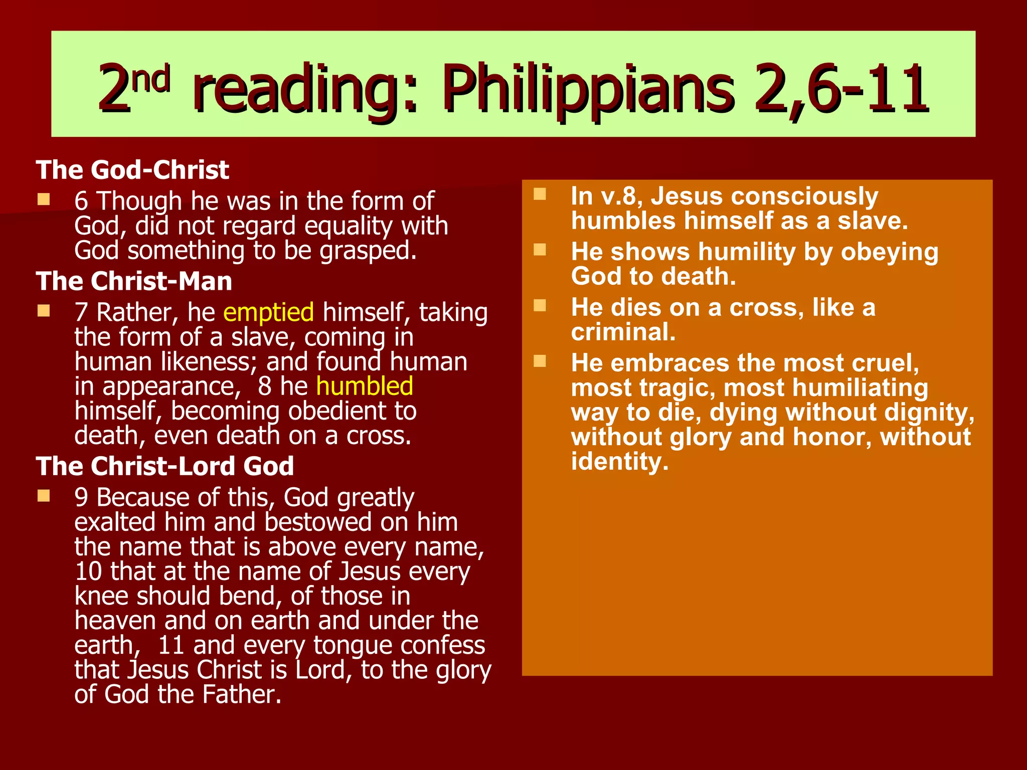 2 nd  reading: Philippians 2,6-11 The God-Christ 6 Though he was in the form of God, did not regard equality with God something to be grasped.  The Christ-Man 7 Rather, he  emptied  himself, taking the form of a slave, coming in human likeness; and found human in appearance,  8 he  humbled  himself, becoming obedient to death, even death on a cross.  The Christ-Lord God 9 Because of this, God greatly exalted him and bestowed on him the name that is above every name,  10 that at the name of Jesus every knee should bend, of those in heaven and on earth and under the earth,  11 and every tongue confess that Jesus Christ is Lord, to the glory of God the Father.   In v.8, Jesus consciously humbles himself as a slave.  He shows humility by obeying  God to death. He dies on a cross, like a criminal. He embraces the most cruel, most tragic, most humiliating way to die, dying without dignity, without glory and honor, without identity. 