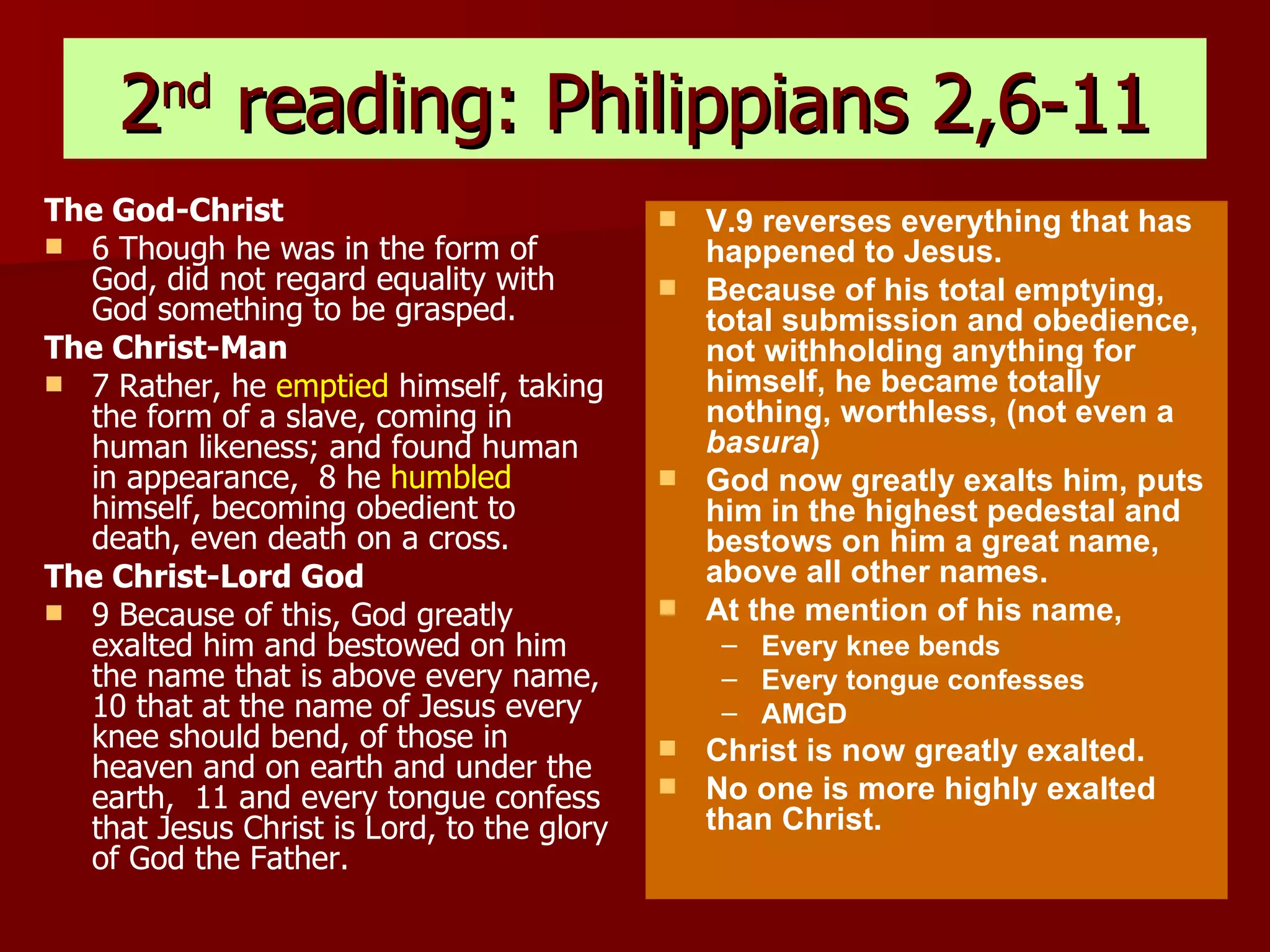 2 nd  reading: Philippians 2,6-11 The God-Christ 6 Though he was in the form of God, did not regard equality with God something to be grasped.  The Christ-Man 7 Rather, he  emptied  himself, taking the form of a slave, coming in human likeness; and found human in appearance,  8 he  humbled  himself, becoming obedient to death, even death on a cross.  The Christ-Lord God 9 Because of this, God greatly exalted him and bestowed on him the name that is above every name,  10 that at the name of Jesus every knee should bend, of those in heaven and on earth and under the earth,  11 and every tongue confess that Jesus Christ is Lord, to the glory of God the Father.   V.9 reverses everything that has happened to Jesus. Because of his total emptying, total submission and obedience, not withholding anything for himself, he became totally nothing, worthless, (not even a  basura ) God now greatly exalts him, puts him in the highest pedestal and bestows on him a great name, above all other names. At the mention of his name, Every knee bends Every tongue confesses AMGD Christ is now greatly exalted. No one is more highly exalted than Christ. 